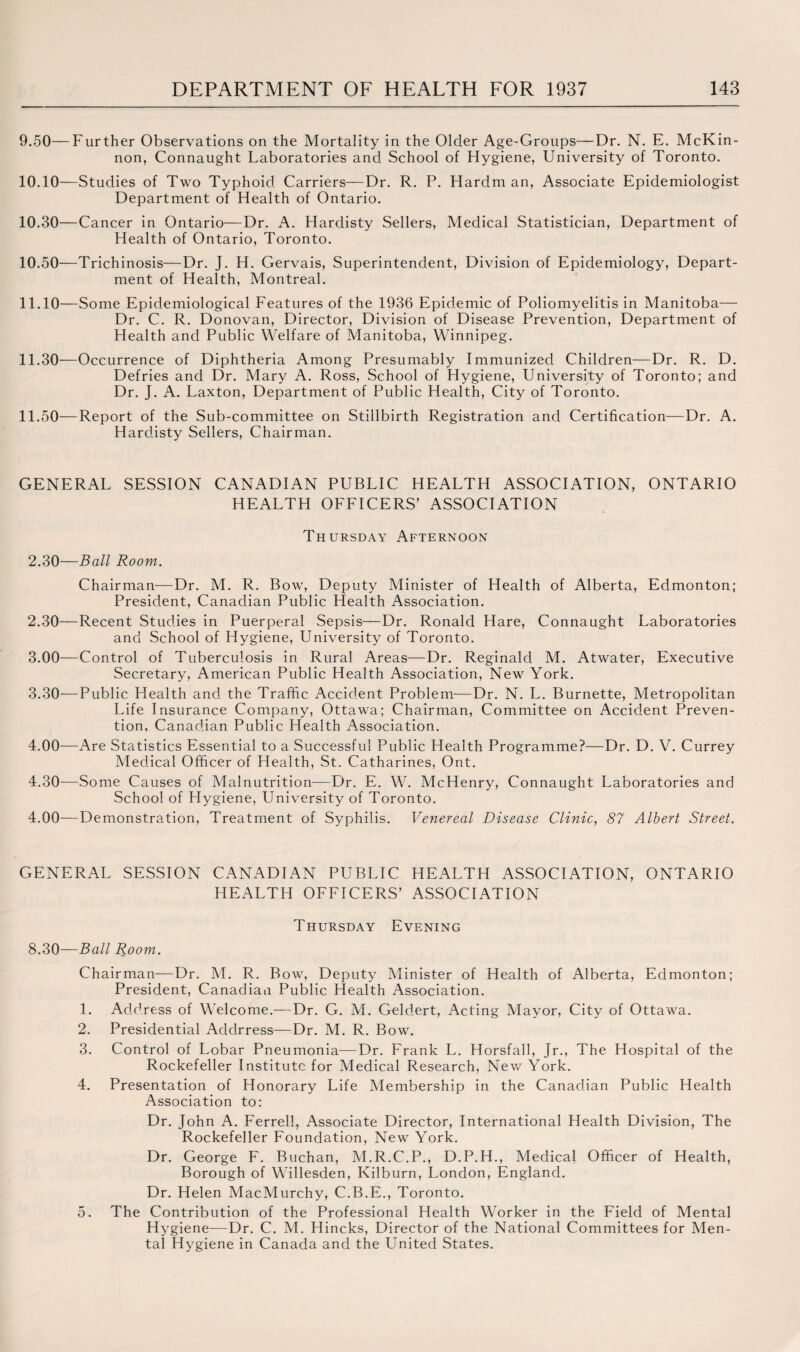 9.50— Further Observations on the Mortality in the Older Age-Groups—Dr. N. E. McKin¬ non, Connaught Laboratories and School of Hygiene, University of Toronto. 10.10— Studies of Two Typhoid Carriers—Dr. R. P. Hardman, Associate Epidemiologist Department of Health of Ontario. 10.30— Cancer in Ontario—Dr. A. Hardisty Sellers, Medical Statistician, Department of Health of Ontario, Toronto. 10.50— Trichinosis—Dr. J. H. Gervais, Superintendent, Division of Epidemiology, Depart¬ ment of Health, Montreal. 11.10— Some Epidemiological Features of the 1936 Epidemic of Poliomyelitis in Manitoba— Dr. C. R. Donovan, Director, Division of Disease Prevention, Department of Health and Public Welfare of Manitoba, Winnipeg. 11.30— Occurrence of Diphtheria Among Presumably Immunized Children—Dr. R. D. Defries and Dr. Mary A. Ross, School of Hygiene, University of Toronto; and Dr. J. A. Laxton, Department of Public Health, City of Toronto. 11.50— Report of the Sub-committee on Stillbirth Registration and Certification—Dr. A. Hardisty Sellers, Chairman. GENERAL SESSION CANADIAN PUBLIC HEALTH ASSOCIATION, ONTARIO HEALTH OFFICERS’ ASSOCIATION Thursday Afternoon 2.30— Ball Room. Chairman—Dr. M. R. Bow, Deputy Minister of Health of Alberta, Edmonton; President, Canadian Public Health Association. 2.30— Recent Studies in Puerperal Sepsis—Dr. Ronald Hare, Connaught Laboratories and School of Hygiene, University of Toronto. 3.00—Control of Tuberculosis in Rural Areas—Dr. Reginald M. Atwater, Executive Secretary, American Public Health Association, New York. 3.30— —Public Llealth and the Traffic Accident Problem—Dr. N. L. Burnette, Metropolitan Life Insurance Company, Ottawa; Chairman, Committee on Accident Preven¬ tion, Canadian Public Health Association. 4.00—Are Statistics Essential to a Successful Public Health Programme?—Dr. D. V. Currey Medical Officer of Health, St. Catharines, Ont. 4.30— Some Causes of Malnutrition—Dr. E. W. McHenry, Connaught Laboratories and School of Hygiene, University of Toronto. 4.00—Demonstration, Treatment of Syphilis. Venereal Disease Clinic, 87 Albert Street. GENERAL SESSION CANADIAN PUBLIC HEALTH ASSOCIATION, ONTARIO HEALTH OFFICERS’ ASSOCIATION Thursday Evening 8.30—Ball Room. Chairman—Dr. M. R. Bow, Deputy Minister of Health of Alberta, Edmonton; President, Canadian Public Health Association. 1. Address of Welcome.—Dr. G. M. Geldert, Acting Mayor, City of Ottawa. 2. Presidential Addrress—Dr. M. R. Bow. 3. Control of Lobar Pneumonia—Dr. Frank L. Horsfall, jr., The Hospital of the Rockefeller Institute for Medical Research, New York. 4. Presentation of Honorary Life Membership in the Canadian Public Health Association to: Dr. John A. Ferrell, Associate Director, International Health Division, The Rockefeller Foundation, New York. Dr. George F. Buchan, M.R.C.P., D.P.H., Medical Officer of Health, Borough of Willesden, Kilburn, London, England. Dr. Helen MacMurchy, C.B.E., Toronto. 5. The Contribution of the Professional Health Worker in the Field of Mental Hygiene—Dr. C. M. Hincks, Director of the National Committees for Men¬ tal Hygiene in Canada and the United States.