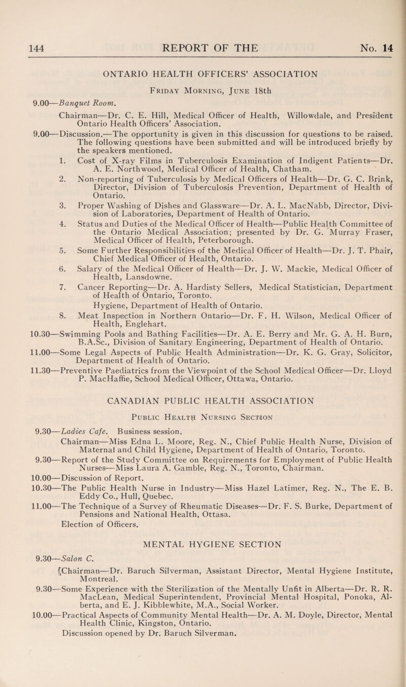 ONTARIO HEALTH OFFICERS’ ASSOCIATION Friday Morning, June 18th 9.00—Banquet Room. Chairman—Dr. C. E. Hill, Medical Officer of Health, Willowdale, and President Ontario Health Officers’ Association. 9.00—Discussion.—The opportunity is given in this discussion for questions to be raised. The following questions have been submitted and will be introduced briefly by the speakers mentioned. 1. Cost of X-ray Films in Tuberculosis Examination of Indigent Patients—Dr. A. E. Northwood, Medical Officer of Health, Chatham. 2. Non-reporting of Tuberculosis by Medical Officers of Health—Dr. G. C. Brink, Director, Division of Tuberculosis Prevention, Department of Health of Ontario. 3. Proper Washing of Dishes and Glassware—Dr. A. L. MacNabb, Director, Divi¬ sion of Laboratories, Department of Health of Ontario. 4. Status and Duties of the Medical Officer of Health—Public Health Committee of the Ontario Medical Association; presented by Dr. G. Murray Fraser, Medical Officer of Health, Peterborough. 5. Some Further Responsibilities of the Medical Officer of Health—Dr. J. T. Phair, Chief Medical Officer of Health, Ontario. 6. Salary of the Medical Officer of Health—Dr. J. W. Mackie, Medical Officer of Health, Lansdowne. 7. Cancer Reporting—Dr. A. Hardisty Sellers, Medical Statistician, Department of Health of Ontario, Toronto. Hygiene, Department of Health of Ontario. 8. Meat Inspection in Northern Ontario—Dr. F. H. Wilson, Medical Officer of Health, Englehart. 10.30— Swimming Pools and Bathing Facilities—Dr. A. E. Berry and Mr. G. A. H. Burn, B.A.Sc., Division of Sanitary Engineering, Department of Health of Ontario. 11.00—Some Legal Aspects of Publjc Health Administration—Dr. K. G. Gray, Solicitor, Department of Health of Ontario. 11.30— Preventive Paediatrics from the Viewpoint of the School Medical Officer—Dr. Lloyd P. MacHaffie, School Medical Officer, Ottawa, Ontario. CANADIAN PUBLIC HEALTH ASSOCIATION Public Health Nursing Section 9.30— Ladies Cafe. Business session. Chairman—Miss Edna L. Moore, Reg. N., Chief Public Health Nurse, Division of Maternal and Child Hygiene, Department of Health of Ontario, Toronto. 9.30— Report of the Study Committee on Requirements for Employment of Public Health Nurses—Miss Laura A. Gamble, Reg. N., Toronto, Chairman. 10.00—Discussion of Report. 10.30—The Public Health Nurse in Industry—Miss Hazel Latimer, Reg. N., The E. B. Eddy Co., Hull, Quebec. 11.00—The Technique of a Survey of Rheumatic Diseases—Dr. F. S. Burke, Department of Pensions and National Health, Ottasa. Election of Officers. MENTAL HYGIENE SECTION 9.30— Salon C. [Chairman—Dr. Baruch Silverman, Assistant Director, Mental Hygiene Institute, Montreal. 9.30— Some Experience with the Sterilization of the Mentally Unfit in Alberta—Dr. R. R. MacLean, Medical Superintendent, Provincial Mental Hospital, Ponoka, Al¬ berta, and E. J. Kibblewhite, M.A., Social Worker. 10.00—Practical Aspects of Community Mental Health—Dr. A. M. Doyle, Director, Mental Health Clinic, Kingston, Ontario. Discussion opened by Dr. Baruch Silverman.