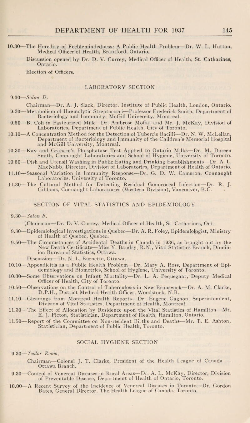 10.30—The Heredity of Feeblemindedness: A Public Health Problem—Dr. W. L. Hutton, Medical Officer of Health, Brantford, Ontario. Discussion opened by Dr. D. V. Currey, Medical Officer of Health, St. Catharines, Ontario. Election of Officers. LABORATORY SECTION 9.30— Salon D. Chairman—Dr. A. J. Slack, Director, Institute of Public Health, London, Ontario. 9.30— Metabolism of Haemolytic Streptococci—Professor Frederick Smith, Department of Bacteriology and Immunity, McGill University, Montreal. 9.50—B. Coli in Pasteurized Milk—Dr. Ambrose Moffat and Mr. J. McKay, Division of Laboratories, Department of Public Health, City of Toronto. 10.10— A Concentration Method for the Detection of Tubercle Bacilli—Dr. N. W. McLellan, Department of Bacteriology and Immunity of the Children’s Memorial Hospital and McGill University, Montreal. 10.30— Kay and Graham’s Phosphatase Test Applied to Ontario Milks—Dr. M. Doreen Smith, Connaught Laboratories and School of Hygiene, University of Toronto. 10.50—Dish and Utensil Washing in Public Eating and Drinking Establishments—Dr. A. L. MacNabb, Director, Division of Laboratories, Department of Health of Ontario. 11.10— Seasonal Variation in Immunity Response—Dr. G. D. W. Cameron, Connaught Laboratories, University of Toronto. 11.30— The Cultural Method for Detecting Residual Gonococcal Infection—Dr. R. J. Gibbons, Connaught Laboratories (Western Division), Vancouver, B.C. SECTION OF VITAL STATISTICS AND EPIDEMIOLOGY 9.30— Salon B. [Chairman—Dr. D. V. Currey, Medical Officer of Health, St. Catharines, Ont. 9.30— Epidemiological Investigations in Quebec—Dr. A. R. Foley, Epidemiologist, Ministry of Health of Quebec, Quebec. 9.50—The Circumstances of Accidental Deaths in Canada in 1936, as brought out by the New Death Certificate—Miss Y. Baudry, R.N., Vital Statistics Branch, Domin¬ ion Bureau of Statistics, Ottawa. Discussion—Dr. N. L. Burnette, Ottawa. 10.10— Appendicitis as a Public Health Problem—Dr. Mary A. Ross, Department of Epi¬ demiology and Biometrics, School of Hygiene, University of Toronto. 10.30— Some Observations on Infant Mortality—Dr. L. A. Pequegnat, Deputy Medical Officer of Health, City of Toronto. 10.50— Observations on the Control of Tuberculosis in New Brunswick—Dr. A. M. Clarke, D. P.H., District Medical Health Officer, Woodstock, N.B. 11.10— Gleanings from Montreal Health Reports—Dr. Eugene Gagnon, Superintendent, Division of Vital Statistics, Department of Health, Montreal. 11.30— The Effect of Allocation by Residence upon the Vital Statistics of Hamilton—Mr. E. J. Picton, Statistician, Department of Health, Hamilton, Ontario. 11.50— Report of the Committee on Non-resident Births and Deaths—Mr. T. E. Ashton, Statistician, Department of Public Health, Toronto. SOCIAL HYGIENE SECTION 9.30— Tudor Room. Chairman—Colonel J. T. Clarke, President of the Health League of Canada — Ottawa Branch. 9.30— Control of Venereal Diseases in Rural Areas—Dr. A. L. McKay, Director, Division of Preventable Disease, Department of Health of Ontario, Toronto. 10.00—A Recent Survey of the Incidence of Venereal Diseases in Toronto—Dr. Gordon Bates, General Director, The Health League of Canada, Toronto.
