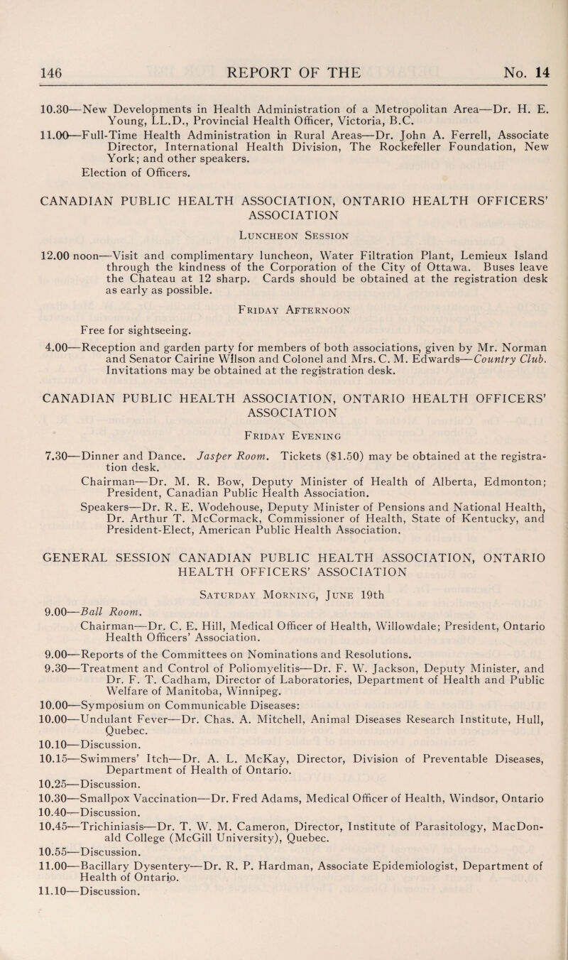 10.30—New Developments in Health Administration of a Metropolitan Area—Dr. H. E. Young, LL.D., Provincial Health Officer, Victoria, B.C. 11.00—Full-Time Health Administration i,n Rural Areas—Dr. John A. Ferrell, Associate Director, International Health Division, The Rockefeller Foundation, New York; and other speakers. Election of Officers. CANADIAN PUBLIC HEALTH ASSOCIATION, ONTARIO HEALTH OFFICERS’ ASSOCIATION Luncheon Session 12.00 noon—Visit and complimentary luncheon, Water Filtration Plant, Lemieux Island through the kindness of the Corporation of the City of Ottawa. Buses leave the Chateau at 12 sharp. Cards should be obtained at the registration desk as early as possible. Friday Afternoon Free for sightseeing. 4.00—Reception and garden party for members of both associations, given by Mr. Norman and Senator Cairine Wilson and Colonel and Mrs. C. M. Edwards—Country Club. Invitations may be obtained at the registration desk. CANADIAN PUBLIC HEALTH ASSOCIATION, ONTARIO HEALTH OFFICERS’ ASSOCIATION Friday Evening 7.30— Dinner and Dance. Jasper Room. Tickets ($1.50) may be obtained at the registra¬ tion desk. Chairman—Dr. M. R. Bow, Deputy Minister of Health of Alberta, Edmonton; President, Canadian Public Health Association. Speakers—Dr. R. E. Wodehouse, Deputy Minister of Pensions and National Health, Dr. Arthur T. McCormack, Commissioner of Health, State of Kentucky, and President-Elect, American Public Health Association. GENERAL SESSION CANADIAN PUBLIC HEALTH ASSOCIATION, ONTARIO HEALTH OFFICERS’ ASSOCIATION Saturday Morning, June 19th 9.00—Ball Room. Chairman—Dr. C. E. Hill, Medical Officer of Health, Willowdale; President, Ontario Health Officers’ Association. 9.00—Reports of the Committees on Nominations and Resolutions. 9.30— Treatment and Control of Poliomyelitis—Dr. F. W. Jackson, Deputy Minister, and Dr. F. T. Cadham, Director of Laboratories, Department of Health and Public Welfare of Manitoba, Winnipeg. 10.00—Symposium on Communicable Diseases: 10.00—Undulant Fever—Dr. Chas. A. Mitchell, Animal Diseases Research Institute, Hull, Quebec. 10.10— Discussion. 10.15—Swimmers’ Itch—Dr. A. L. McKay, Director, Division of Preventable Diseases, Department of Health of Ontario. 10.25—Discussion. 10.30—Smallpox Vaccination—Dr. Fred Adams, Medical Officer of Health, Windsor, Ontario 10.40—Discussion. 10.45—Trichiniasis—Dr. T. W. M. Cameron, Director, Institute of Parasitology, MacDon¬ ald College (McGill University), Quebec. 10.55—Discussion. 11.00—Bacillary Dysentery—Dr. R. P. Hardman, Associate Epidemiologist, Department of Health of Ontario. 11.10— Discussion.