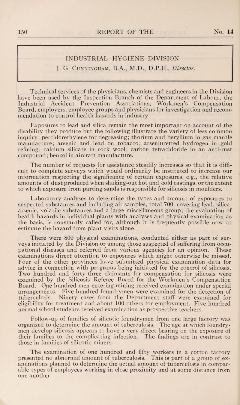 INDUSTRIAL HYGIENE DIVISION J. G. Cunningham, B.A., M.D., D.P.H., Director. Technical services of the physicians, chemists and engineers in the Division have been used by the Inspection Branch of the Department of Labour, the Industrial Accident Prevention Associations, Workmen’s Compensation Board, employers, employee groups and physicians for investigation and recom¬ mendation to control health hazards in industry. Exposures to lead and silica remain the most important on account of the disability they produce but the following illustrate the variety of less common inquiry; perchlorethylene for degreasing; thorium and beryllium in gas mantle manufacture; arsenic and lead on tobacco; arseniuretted hydrogen in gold refining; calcium silicate in rock wool; carbon tetrachloride in an anti-rust compound; benzol in aircraft manufacture. The number of requests for assistance steadily increases so that it is diffi¬ cult to complete surveys which would ordinarily be instituted to increase our information respecting the significance of certain exposures, e.g., the relative amounts of dust produced when shaking-out hot and cold castings, or the extent to which exposure from parting sands is responsible for silicosis in moulders. Laboratory analyses to determine the types and amount of exposures to suspected substances and including air samples, total 700, covering lead, silica, arsenic, volatile substances and a large miscellaneous group; the evaluation of health hazards in individual plants with analyses and physical examination as the basis, is constantly called for, although it is frequently possible now to estimate the hazard from plant visits alone. There were 800 physical examinations, conducted either as part of sur¬ veys initiated by the Division or among those suspected of suffering from occu¬ pational diseases and referred from various agencies for an opinion. These examinations direct attention to exposures which might otherwise be missed. Four of the other provinces have submitted physical examination data for advice in connection with programs being initiated for the control of silicosis. Two hundred and forty-three claimants for compensation for silicosis were examined by the Silicosis Referee Board for the Workmen’s Compensation Board. One hundred men entering mining received examination under special arrangements. Five hundred foundrymen were examined for the detection of tuberculosis. Ninety cases from the Department staff were examined for eligibility for treatment and about 100 others for employment. Five hundred normal school students received examination as prospective teachers. Follow-up of families of silicotic foundrymen from one large factory was organized to determine the amount of tuberculosis. The age at which foundry- men develop silicosis appears to have a very direct bearing on the exposure of their families to the complicating infection. The findings are in contrast to those in families of silicotic miners. The examination of one hundred and fifty workers in a cotton factory presented no abnormal amount of tuberculosis. This is part of a group of ex¬ aminations planned to determine the actual amount of tuberculosis in compar¬ able types of employees working in close proximity and at some distance from one another.