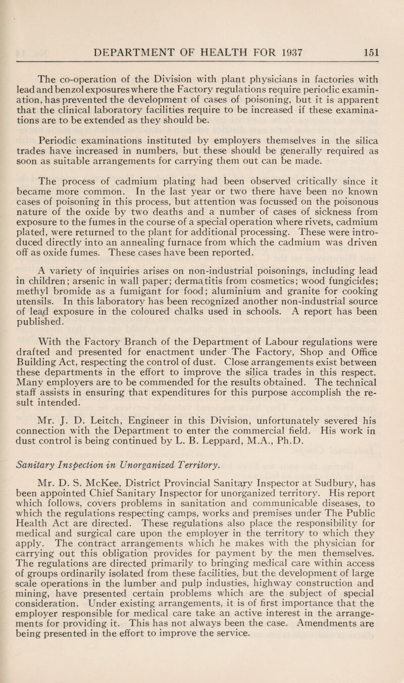 The co-operation of the Division with plant physicians in factories with lead and benzol exposures where the Factory regulations require periodic examin¬ ation, has prevented the development of cases of poisoning, but it is apparent that the clinical laboratory facilities require to be increased if these examina¬ tions are to be extended as they should be. Periodic examinations instituted by employers themselves in the silica trades have increased in numbers, but these should be generally required as soon as suitable arrangements for carrying them out can be made. The process of cadmium plating had been observed critically since it became more common. In the last year or two there have been no known cases of poisoning in this process, but attention was focussed on the poisonous nature of the oxide by two deaths and a number of cases of sickness from exposure to the fumes in the course of a special operation where rivets, cadmium plated, were returned to the plant for additional processing. These were intro¬ duced directly into an annealing furnace from which the cadmium was driven off as oxide fumes. These cases have been reported. A variety of inquiries arises on non-industrial poisonings, including lead in children; arsenic in wall paper; dermatitis from cosmetics; wood fungicides; methyl bromide as a fumigant for food; aluminium and granite for cooking utensils. In this laboratory has been recognized another non-industrial source of lea,jd exposure in the coloured chalks used in schools. A report has been published. With the Factory Branch of the Department of Labour regulations were drafted and presented for enactment under The Factory, Shop and Office Building Act, respecting the control of dust. Close arrangements exist between these departments in the effort to improve the silica trades in this respect. Many employers are to be commended for the results obtained. The technical staff assists in ensuring that expenditures for this purpose accomplish the re¬ sult intended. Mr. J. D. Leitch, Engineer in this Division, unfortunately severed his connection with the Department to enter the commercial field. His work in dust control is being continued by L. B. Leppard, M.A., Ph.D. Sanitary Inspection in Unorganized Territory. Mr. D. S. McKee, District Provincial Sanitary Inspector at Sudbury, has been appointed Chief Sanitary Inspector for unorganized territory. His report which follows, covers problems in sanitation and communicable diseases, to which the regulations respecting camps, works and premises under The Public Health Act are directed. These regulations also place the responsibility for medical and surgical care upon the employer in the territory to which they apply. The contract arrangements which he makes with the physician for carrying out this obligation provides for payment by the men themselves. The regulations are directed primarily to bringing medical care within access of groups ordinarily isolated from these facilities, but the development of large scale operations in the lumber and pulp industies, highway construction and mining, have presented certain problems which are the subject of special consideration. Under existing arrangements, it is of first importance that the employer responsible for medical care take an active interest in the arrange¬ ments for providing it. This has not always been the case. Amendments are being presented in the effort to improve the service.