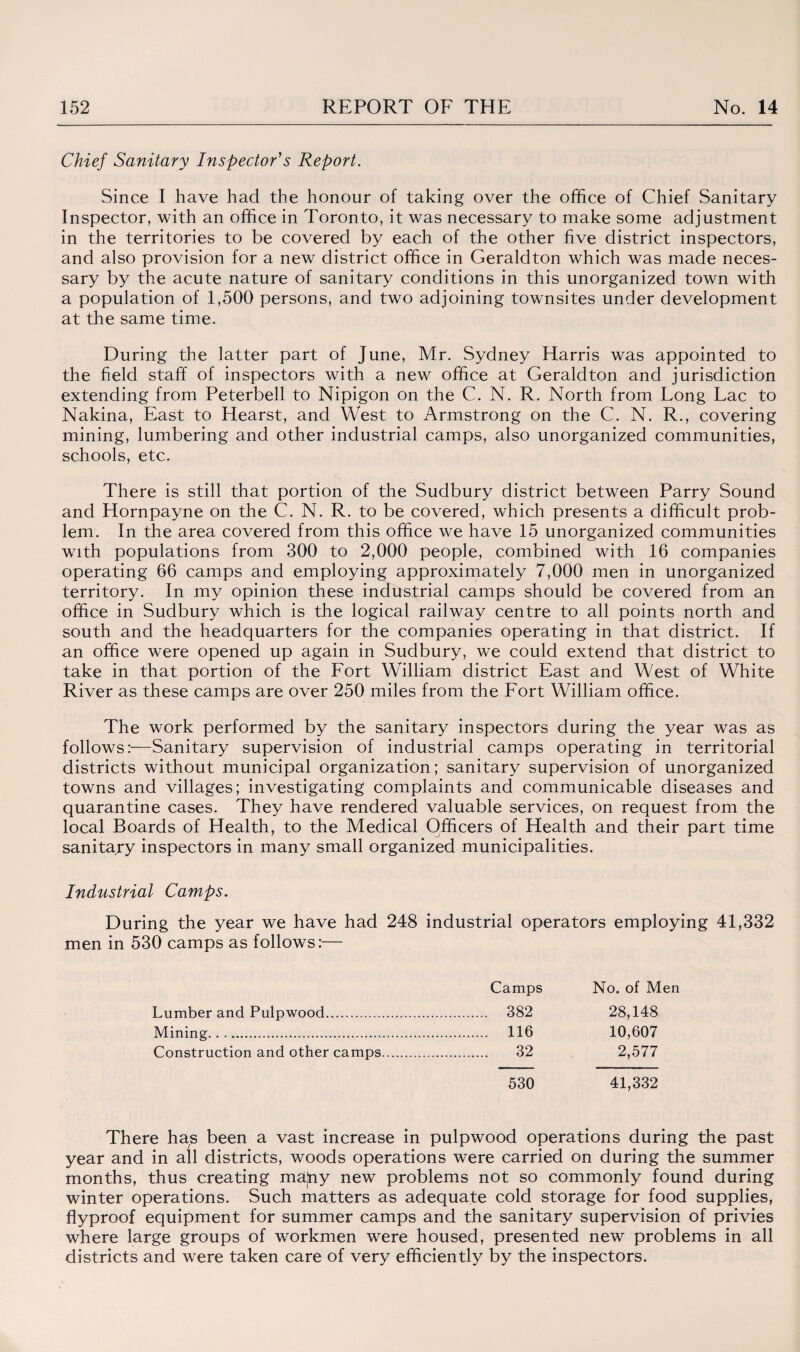 Chief Sanitary Inspector's Report. Since I have had the honour of taking over the office of Chief Sanitary Inspector, with an office in Toronto, it was necessary to make some adjustment in the territories to be covered by each of the other five district inspectors, and also provision for a new district office in Geraldton which was made neces¬ sary by the acute nature of sanitary conditions in this unorganized town with a population of 1,500 persons, and two adjoining townsites under development at the same time. During the latter part of June, Mr. Sydney Harris was appointed to the field staff of inspectors with a new office at Geraldton and jurisdiction extending from Peterbell to Nipigon on the C. N. R. North from Long Lac to Nakina, East to Hearst, and West to Armstrong on the C. N. R., covering mining, lumbering and other industrial camps, also unorganized communities, schools, etc. There is still that portion of the Sudbury district between Parry Sound and Hornpayne on the C. N. R. to be covered, which presents a difficult prob¬ lem. In the area covered from this office we have 15 unorganized communities with populations from 300 to 2,000 people, combined with 16 companies operating 66 camps and employing approximately 7,000 men in unorganized territory. In my opinion these industrial camps should be covered from an office in Sudbury which is the logical railway centre to all points north and south and the headquarters for the companies operating in that district. If an office were opened up again in Sudbury, we could extend that district to take in that portion of the Fort William district East and West of White River as these camps are over 250 miles from the Fort William office. The work performed by the sanitary inspectors during the year was as follows:—Sanitary supervision of industrial camps operating in territorial districts without municipal organization; sanitary supervision of unorganized towns and villages; investigating complaints and communicable diseases and quarantine cases. They have rendered valuable services, on request from the local Boards of Health, to the Medical Officers of Health and their part time sanitary inspectors in many small organized municipalities. Industrial Camps. During the year we have had 248 industrial operators employing 41,332 men in 530 camps as follows:— Camps No. of Men Lumber and Pulpwood. . 382 28,148 Mining... . 116 10,607 Construction and other camps. . 32 2,577 530 41,332 There ha.s been a vast increase in pulpwood operations during the past year and in all districts, woods operations were carried on during the summer months, thus creating ma|ny new problems not so commonly found during winter operations. Such matters as adequate cold storage for food supplies, flyproof equipment for summer camps and the sanitary supervision of privies where large groups of workmen were housed, presented new problems in all districts and were taken care of very efficiently by the inspectors.