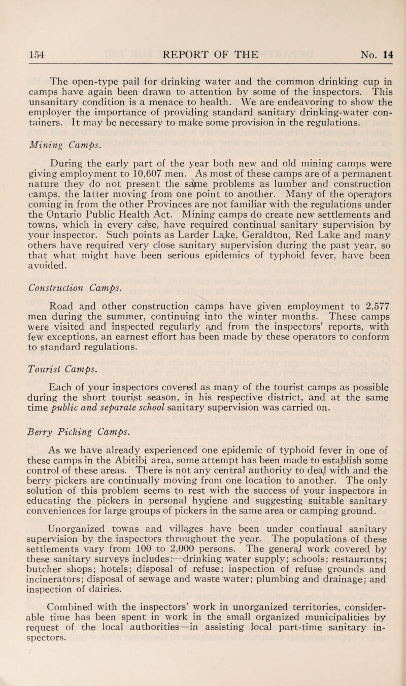 The open-type pail for drinking water and the common drinking cup in camps have again been drawn to attention by some of the inspectors. This unsanitary condition is a menace to health. We are endeavoring to show the employer the importance of providing standard sanitary drinking-water con¬ tainers. It may be necessary to make some provision in the regulations. Mining Camps. During the early part of the year both new and old mining camps were giving employment to 10,607 men. As most of these camps are of a permanent nature they do not present the sajme problems as lumber and construction camps, the latter moving from one point to another. Many of the operators coming in from the other Provinces are not familiar with the regulations under the Ontario Public Health Act. Mining camps do create new settlements and towns, which in every cdfee, have required continual sanitary supervision by your inspector. Such points as Larder Lgjte, Geraldton, Red Lake and many others have required very close sanitary supervision during the past year, so that what might have been serious epidemics of typhoid fever, have been avoided. Construction Camps. Road and other construction camps have given employment to 2,577 men during the summer, continuing into the winter months. These camps were visited and inspected regularly spid from the inspectors’ reports, with few exceptions, an earnest effort has been made by these operators to conform to standard regulations. Tourist Camps. Each of your inspectors covered as many of the tourist camps as possible during the short tourist season, in his respective district, and at the same time public and separate school sanitary supervision was carried on. Berry Picking Camps. As we have already experienced one epidemic of typhoid fever in one of these camps in the Abitibi area, some attempt has been made to establish some control of these areas. There is not any central authority to dea^ with and the berry pickers are continually moving from one location to another. The only solution of this problem seems to rest with the success of your inspectors in educating the pickers in personal hygiene and suggesting suitable sanitary conveniences for large groups of pickers in the same area or camping ground. Unorganized towns and villages have been under continual sanitary supervision by the inspectors throughout the year. The populations of these settlements vary from 100 to 2,000 persons. The general work covered by these sanitary surveys includes:—drinking water supply; schools; restaurants; butcher shops; hotels; disposal of refuse; inspection of refuse grounds and incinerators; disposal of sewage and waste water; plumbing and drainage; and inspection of dairies. Combined with the inspectors’ work in unorganized territories, consider¬ able time has been spent in work in the small organized municipalities by request of the local authorities—in assisting local part-time sanitary in¬ spectors.