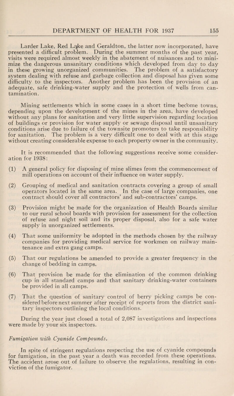 Larder Lake, Red Lqjke and Gerald ton, the latter now incorporated, have presented a difficult problem. During the summer months of the past year, visits were required almost weekly in the abatement of nuisances and to mini¬ mize the dangerous unsanitary conditions which developed from day to day in these growing unorganized communities. The problem of a satisfactory system dealing with refuse and garbage collection and disposal has given some difficulty to the inspectors. Another problem has been the provision of an adequate, safe drinking-water supply and the protection of wells from can- tamination. Mining settlements which in some cases in a short time become towns, depending upon the development of the mines in the area, have developed without any plans for sanitation and very little supervision regarding location of buildings or provision for water supply or sewage disposal until unsanitary conditions arise due to failure of the townsite promoters to take responsibility for sanitation. The problem is a very difficult one to deal with at this stage without creating considerable expense to each property owner in the community. It is recommended that the following suggestions receive some consider¬ ation for 1938: (1) A general policy for disposing of mine slimes from the commencement of mill operations on account of their influence on water supply. (2) Grouping of medical and sanitation contracts covering a group of small operators located in the same area. In the case of large companies, one contract should cover all contractors’ and sub-contractors’ camps. (3) Provision might be made for the organization of Health Boards similar to our rural school boards with provision for assessment for the collection of refuse and night soil and its proper disposal, also for a safe water supply in unorganized settlements. (4) That some uniformity be adopted in the methods chosen by the railway companies for providing medical service for workmen on railway main¬ tenance and extra gang camps. (5) That our regulations be amended to provide a greater frequency in the change of bedding in camps. (6) That provision be made for the elimination of the common drinking cup in all standard camps and that sanitary drinking-water containers be provided in all camps. (7) That the question of sanitary control of berry picking camps be con¬ sidered before next summer after receipt of reports from the district sani¬ tary inspectors outlining the local conditions. During the year just closed a total of 2,087 investigations and inspections were made by your six inspectors. Fumigation with Cyanide Compounds. In spite of stringent regulations respecting the use of cyanide compounds for fumigation, in the past year a death was recorded from these operations. The accident arose out of failure to observe the regulations, resulting in con¬ viction of the fumigator.