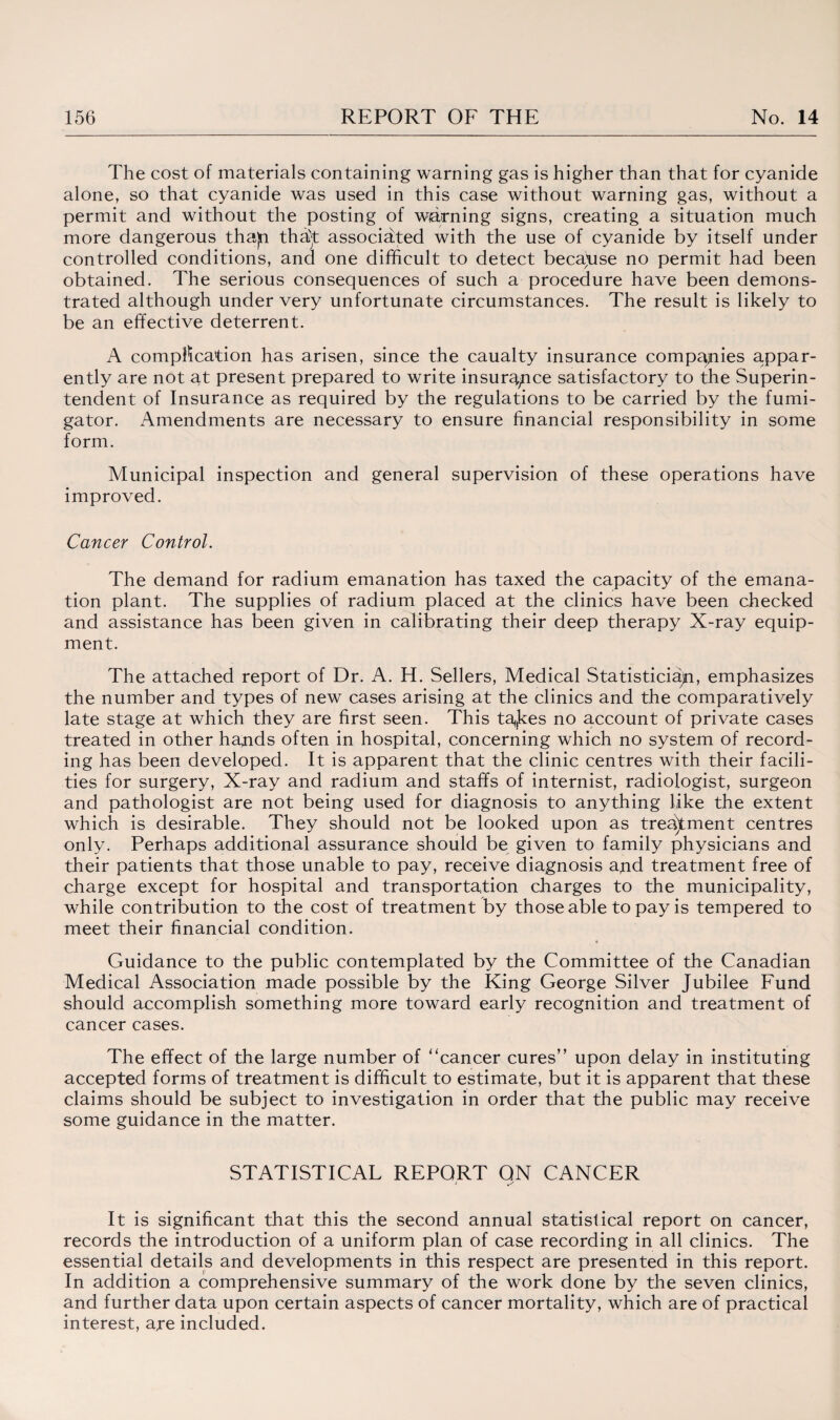 The cost of materials containing warning gas is higher than that for cyanide alone, so that cyanide was used in this case without warning gas, without a permit and without the posting of warning signs, creating a situation much more dangerous thajn tha)t associated with the use of cyanide by itself under controlled conditions, ana one difficult to detect becayise no permit had been obtained. The serious consequences of such a procedure have been demons¬ trated although under very unfortunate circumstances. The result is likely to be an effective deterrent. A complication has arisen, since the caualty insurance companies appar¬ ently are not at present prepared to write insurance satisfactory to the Superin¬ tendent of Insurance as required by the regulations to be carried by the fumi- gator. Amendments are necessary to ensure financial responsibility in some form. Municipal inspection and general supervision of these operations have improved. Cancer Control. The demand for radium emanation has taxed the capacity of the emana¬ tion plant. The supplies of radium placed at the clinics have been checked and assistance has been given in calibrating their deep therapy X-ray equip¬ ment. The attached report of Dr. A. H. Sellers, Medical Statistician, emphasizes the number and types of new cases arising at the clinics and the comparatively late stage at which they are first seen. This ta<(kes no account of private cases treated in other hands often in hospital, concerning which no system of record¬ ing has been developed. It is apparent that the clinic centres with their facili¬ ties for surgery, X-ray and radium and staffs of internist, radiologist, surgeon and pathologist are not being used for diagnosis to anything like the extent which is desirable. They should not be looked upon as treatment centres only. Perhaps additional assurance should be given to family physicians and their patients that those unable to pay, receive diagnosis apd treatment free of charge except for hospital and transportation charges to the municipality, while contribution to the cost of treatment by those able to pay is tempered to meet their financial condition. ' • Guidance to the public contemplated by the Committee of the Canadian Medical Association made possible by the King George Silver Jubilee Fund should accomplish something more toward early recognition and treatment of cancer cases. The effect of the large number of “cancer cures” upon delay in instituting accepted forms of treatment is difficult to estimate, but it is apparent that these claims should be subject to investigation in order that the public may receive some guidance in the matter. STATISTICAL REPORT ON CANCER It is significant that this the second annual statistical report on cancer, records the introduction of a uniform plan of case recording in all clinics. The essential details and developments in this respect are presented in this report. In addition a comprehensive summary of the work done by the seven clinics, and further data upon certain aspects of cancer mortality, which are of practical interest, are included.