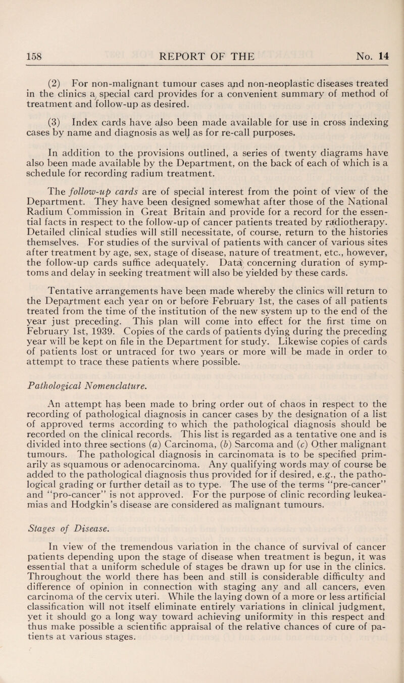 (2) For non-malignant tumour cases a^nd non-neoplastic diseases treated in the clinics a special card provides for a convenient summary of method of treatment and follow-up as desired. (3) Index cards have also been made available for use in cross indexing cases by name and diagnosis as well as for re-call purposes. In addition to the provisions outlined, a series of twenty diagrams have also been made available by the Department, on the back of each of which is a schedule for recording radium treatment. The follow-up cards are of special interest from the point of view of the Department. They have been designed somewhat after those of the National Radium Commission in Great Britain and provide for a record for the essen¬ tial facts in respect to the follow-up of cancer patients treated by radiotherapy. Detailed clinical studies will still necessitate, of course, return to the histories themselves. For studies of the survival of patients with cancer of various sites after treatment by age, sex, stage of disease, nature of treatment, etc., however, the follow-up cards suffice adequately. Data concerning duration of symp¬ toms and delay in seeking treatment will also be yielded by these cards. Tentative arrangements have been made whereby the clinics will return to the Department each year on or before February 1st, the cases of all patients treated from the time of the institution of the new system up to the end of the year just preceding. This plan will come into effect for the first time on February 1st, 1939. Copies of the cards of patients dying during the preceding year will be kept on file in the Department for study. Likewise copies of cards of patients lost or untraced for two years or more will be made in order to attempt to trace these patients where possible. Pathological Nomenclature. An attempt has been made to bring order out of chaos in respect to the recording of pathological diagnosis in cancer cases by the designation of a list of approved terms according to which the pathological diagnosis should be recorded on the clinical records. This list is regarded as a tentative one and is divided into three sections (a) Carcinoma, (b) Sarcoma and (c) Other malignant tumours. The pathological diagnosis in carcinomata is to be specified prim¬ arily as squamous or adenocarcinoma. Any qualifying words may of course be added to the pathological diagnosis thus provided for if desired, e.g., the patho¬ logical grading or further detail as to type. The use of the terms “pre-cancer” and “pro-cancer” is not approved. For the purpose of clinic recording leukea- mias and Hodgkin’s disease are considered as malignant tumours. Stages of Disease. In view of the tremendous variation in the chance of survival of cancer patients depending upon the stage of disease when treatment is begun, it was essential that a uniform schedule of stages be drawn up for use in the clinics. Throughout the world there has been and still is considerable difficulty and difference of opinion in connection with staging any and all cancers, even carcinoma of the cervix uteri. While the laying down of a more or less artificial classification will not itself eliminate entirely variations in clinical judgment, yet it should go a long way toward achieving uniformity in this respect and thus make possible a scientific appraisal of the relative chances of cure of pa¬ tients at various stages.