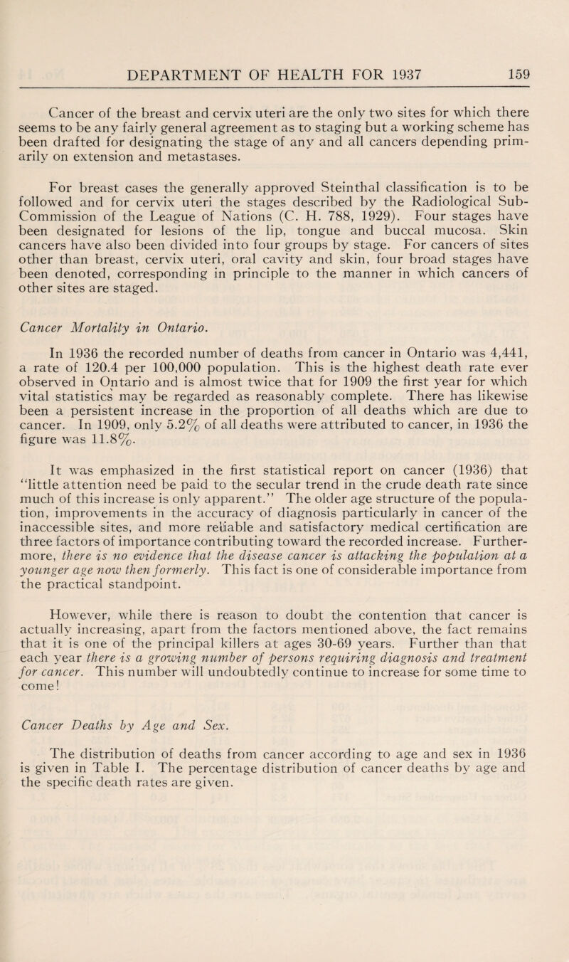 Cancer of the breast and cervix uteri are the only two sites for which there seems to be any fairly general agreement as to staging but a working scheme has been drafted for designating the stage of any and all cancers depending prim¬ arily on extension and metastases. For breast cases the generally approved Steinthal classification is to be followed and for cervix uteri the stages described by the Radiological Sub- Commission of the League of Nations (C. H. 788, 1929). Four stages have been designated for lesions of the lip, tongue and buccal mucosa. Skin cancers have also been divided into four groups by stage. For cancers of sites other than breast, cervix uteri, oral cavity and skin, four broad stages have been denoted, corresponding in principle to the manner in which cancers of other sites are staged. Cancer Mortality in Ontario. In 1936 the recorded number of deaths from cancer in Ontario was 4,441, a rate of 120.4 per 100,000 population. This is the highest death rate ever observed in Ontario and is almost twice that for 1909 the first year for which vital statistics may be regarded as reasonably complete. There has likewise been a persistent increase in the proportion of all deaths which are due to cancer. In 1909, only 5.2% of all deaths were attributed to cancer, in 1936 the figure was 11.8%. It was emphasized in the first statistical report on cancer (1936) that “little attention need be paid to the secular trend in the crude death rate since much of this increase is only apparent.” The older age structure of the popula¬ tion, improvements in the accuracy of diagnosis particularly in cancer of the inaccessible sites, and more reliable and satisfactory medical certification are three factors of importance contributing toward the recorded increase. Further¬ more, there is no evidence that the disease cancer is attacking the population at a younger age now then formerly. This fact is one of considerable importance from the practical standpoint. However, while there is reason to doubt the contention that cancer is actually increasing, apart from the factors mentioned above, the fact remains that it is one of the principal killers at ages 30-69 years. Further than that each year there is a growing number of persons requiring diagnosis and treatment for cancer. This number will undoubtedly continue to increase for some time to come! Cancer Deaths by Age and Sex. The distribution of deaths from cancer according to age and sex in 1936 is given in Table I. The percentage distribution of cancer deaths by age and the specific death rates are given.