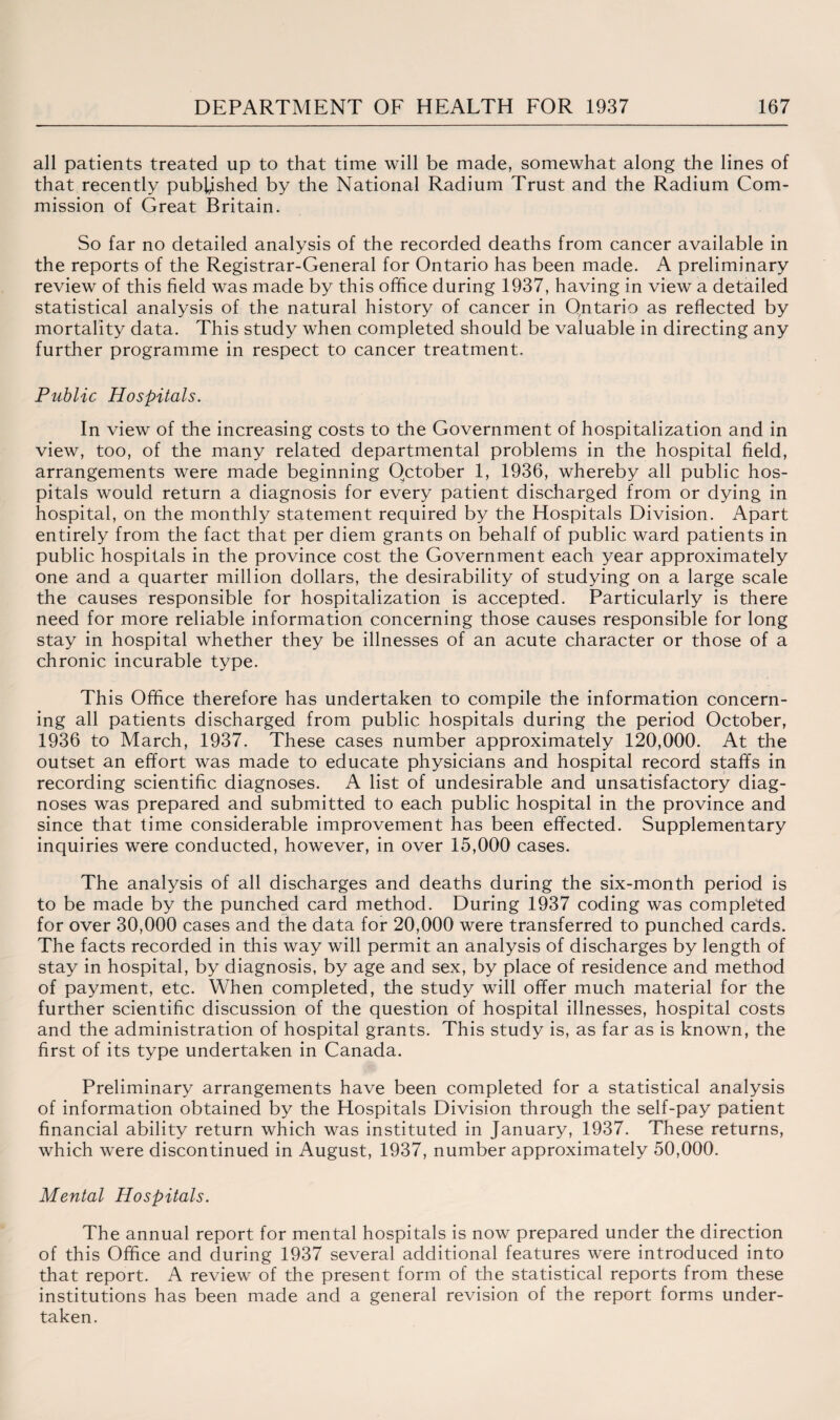 all patients treated up to that time will be made, somewhat along the lines of that recently pubUshed by the National Radium Trust and the Radium Com¬ mission of Great Britain. So far no detailed analysis of the recorded deaths from cancer available in the reports of the Registrar-General for Ontario has been made. A preliminary review of this field was made by this office during 1937, having in view a detailed statistical analysis of the natural history of cancer in Ontario as reflected by mortality data. This study when completed should be valuable in directing any further programme in respect to cancer treatment. Public Hospitals. In view of the increasing costs to the Government of hospitalization and in view, too, of the many related departmental problems in the hospital field, arrangements were made beginning October 1, 1936, whereby all public hos¬ pitals would return a diagnosis for every patient discharged from or dying in hospital, on the monthly statement required by the Hospitals Division. Apart entirely from the fact that per diem grants on behalf of public ward patients in public hospitals in the province cost the Government each year approximately one and a quarter million dollars, the desirability of studying on a large scale the causes responsible for hospitalization is accepted. Particularly is there need for more reliable information concerning those causes responsible for long stay in hospital whether they be illnesses of an acute character or those of a chronic incurable type. This Office therefore has undertaken to compile the information concern¬ ing all patients discharged from public hospitals during the period October, 1936 to March, 1937. These cases number approximately 120,000. At the outset an effort was made to educate physicians and hospital record staffs in recording scientific diagnoses. A list of undesirable and unsatisfactory diag¬ noses was prepared and submitted to each public hospital in the province and since that time considerable improvement has been effected. Supplementary inquiries were conducted, however, in over 15,000 cases. The analysis of all discharges and deaths during the six-month period is to be made by the punched card method. During 1937 coding was completed for over 30,000 cases and the data for 20,000 were transferred to punched cards. The facts recorded in this way will permit an analysis of discharges by length of stay in hospital, by diagnosis, by age and sex, by place of residence and method of payment, etc. When completed, the study will offer much material for the further scientific discussion of the question of hospital illnesses, hospital costs and the administration of hospital grants. This study is, as far as is known, the first of its type undertaken in Canada. Preliminary arrangements have been completed for a statistical analysis of information obtained by the Hospitals Division through the self-pay patient financial ability return which was instituted in January, 1937. These returns, which were discontinued in August, 1937, number approximately 50,000. Mental Hospitals. The annual report for mental hospitals is now prepared under the direction of this Office and during 1937 several additional features were introduced into that report. A review of the present form of the statistical reports from these institutions has been made and a general revision of the report forms under¬ taken.