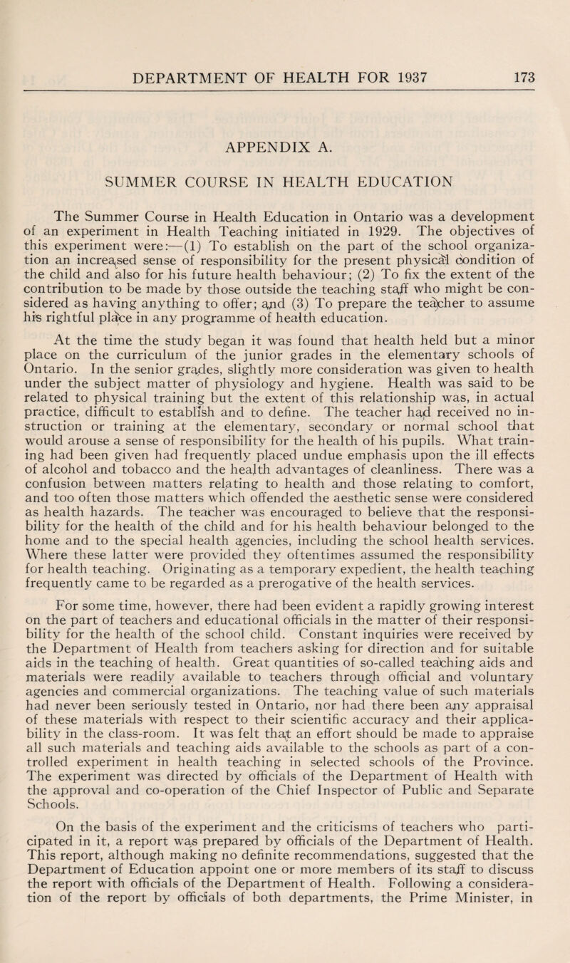 APPENDIX A. SUMMER COURSE IN HEALTH EDUCATION The Summer Course in Health Education in Ontario was a development of an experiment in Health Teaching initiated in 1929. The objectives of this experiment were:—(1) To establish on the part of the school organiza¬ tion an increased sense of responsibility for the present physical condition of the child and also for his future health behaviour; (2) To fix the extent of the contribution to be made by those outside the teaching sta,ff who might be con¬ sidered as having anything to offer; ajid (3) To prepare the teayher to assume his rightful plafce in any programme of health education. At the time the study began it was found that health held but a minor place on the curriculum of the junior grades in the elementary schools of Ontario. In the senior grades, slightly more consideration was given to health under the subject matter of physiology and hygiene. Health was said to be related to physical training but the extent of this relationship was, in actual practice, difficult to establish and to define. The teacher had received no in¬ struction or training at the elementary, secondary or normal school that would arouse a sense of responsibility for the health of his pupils. What train¬ ing had been given had frequently placed undue emphasis upon the ill effects of alcohol and tobacco and the health advantages of cleanliness. There was a confusion between matters relating to health and those relating to comfort, and too often those matters which offended the aesthetic sense were considered as health hazards. The teacher was encouraged to believe that the responsi¬ bility for the health of the child and for his health behaviour belonged to the home and to the special health agencies, including the school health services. Where these latter were provided they oftentimes assumed the responsibility for health teaching. Originating as a temporary expedient, the health teaching frequently came to be regarded as a prerogative of the health services. For some time, however, there had been evident a rapidly growing interest on the part of teachers and educational officials in the matter of their responsi¬ bility for the health of the school child. Constant inquiries were received by the Department of Health from teachers asking for direction and for suitable aids in the teaching of health. Great quantities of so-called teaching aids and materials were readily available to teachers through official and voluntary agencies and commercial organizations. The teaching value of such materials had never been seriously tested in Ontario, nor had there been any appraisal of these materials with respect to their scientific accuracy and their applica¬ bility in the class-room. It was felt tha,t an effort should be made to appraise all such materials and teaching aids available to the schools as part of a con¬ trolled experiment in health teaching in selected schools of the Province. The experiment was directed by officials of the Department of Health with the approval and co-operation of the Chief Inspector of Public and Separate Schools. On the basis of the experiment and the criticisms of teachers who parti¬ cipated in it, a report was prepared by officials of the Department of Health. This report, although making no definite recommendations, suggested that the Department of Education appoint one or more members of its staff to discuss the report with officials of the Department of Health. Following a considera¬ tion of the report by officials of both departments, the Prime Minister, in