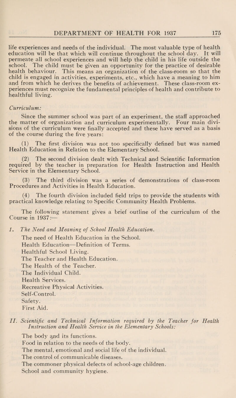 life experiences and needs of the individual. The most valuable type of health education will be that which will continue throughout the school day. It will permeate all school experiences and will help the child in his life outside the school. The child must be given an opportunity for the practice of desirable health behaviour. This means an organization of the class-room so that the child is engaged in activities, experiments, etc., which have a meaning to him and from which he derives the benefits of achievement. These class-room ex¬ periences must recognize the fundamental principles of health and contribute to healthful living. Curriculum: Since the summer school was part of an experiment, the staff approached the matter of organization and curriculum experimentally. Four main divi¬ sions of the curriculum were finally accepted and these have served as a basis of the course during the five years: (1) The first division was not too specifically defined but was named Health Education in Relation to the Elementary School. (2) The second division dealt with Technical and Scientific Information required by the teacher in preparation for Health Instruction and Health Service in the Elementary School. (3) The third division was a series of demonstrations of class-room Procedures and Activities in Health Education. (4) The fourth division included field trips to provide the students with practical knowledge relating to Specific Community Health Problems. The following statement gives a brief outline of the curriculum of the Course in 1937:— 7. The Need and Meaning of School Health Education. The need of Health Education in the School. Health Education—Definition of Terms. Healthful School Living. The Teacher and Health Education. The Health of the Teacher. The Individual Child. Health Services. Recreative Physical Activities. Self-Control. Safety. First Aid. II. Scientific and Technical Information required by the Teacher for Health Instruction and Health Service in the Elementary Schools: The body aud its functions. Food in relation to the needs of the body. The mental, emotional and social life of the individual. The control of communicable diseases. The commoner physical defects of school-age children. School and community hygiene.