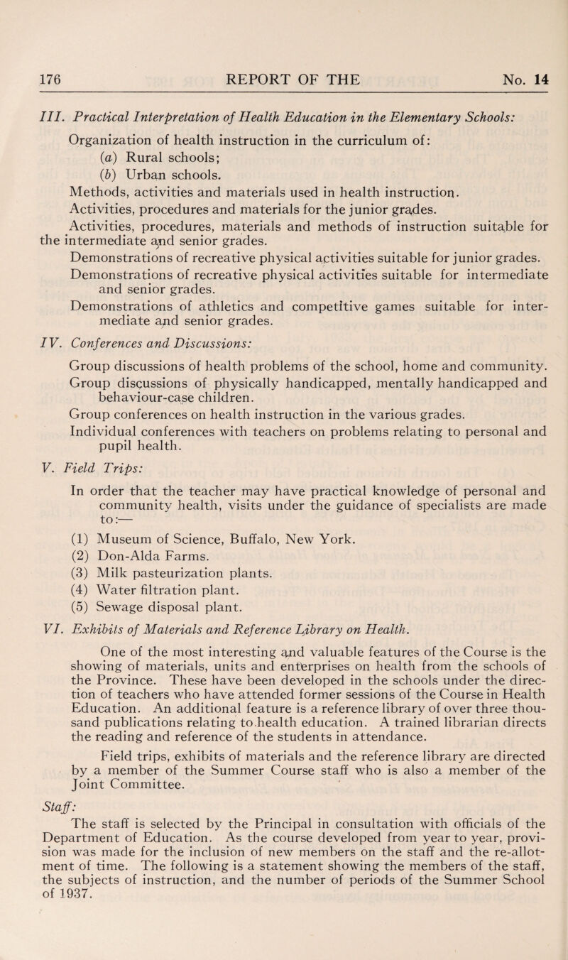 III. Practical Interpretation of Health Education in the Elementary Schools: Organization of health instruction in the curriculum of: (a) Rural schools; (b) Urban schools. Methods, activities and materials used in health instruction. Activities, procedures and materials for the junior grades. Activities, procedures, materials and methods of instruction suitable for the intermediate arid senior grades. Demonstrations of recreative physical activities suitable for junior grades. Demonstrations of recreative physical activities suitable for intermediate and senior grades. Demonstrations of athletics and competitive games suitable for inter¬ mediate and senior grades. IV. Conferences and Discussions: Group discussions of health problems of the school, home and community. Group disqussions of physically handicapped, mentally handicapped and behaviour-case children. Group conferences on health instruction in the various grades. Individual conferences with teachers on problems relating to personal and pupil health. V. Field Trips: In order that the teacher may have practical knowledge of personal and community health, visits under the guidance of specialists are made to:— (1) Museum of Science, Buffalo, New York. (2) Don-Alda Farms. (3) Milk pasteurization plants. (4) Water filtration plant. (5) Sewage disposal plant. VI. Exhibits of Materials and Reference Ljibrary on Health. One of the most interesting and valuable features of the Course is the showing of materials, units and enterprises on health from the schools of the Province. These have been developed in the schools under the direc¬ tion of teachers who have attended former sessions of the Course in Health Education. An additional feature is a reference library of over three thou¬ sand publications relating to.health education. A trained librarian directs the reading and reference of the students in attendance. Field trips, exhibits of materials and the reference library are directed by a member of the Summer Course staff who is also a member of the Joint Committee. Staff: The staff is selected by the Principal in consultation with officials of the Department of Education. As the course developed from year to year, provi¬ sion was made for the inclusion of new members on the staff and the re-allot¬ ment of time. The following is a statement showing the members of the staff, the subjects of instruction, and the number of periods of the Summer School of 1937.