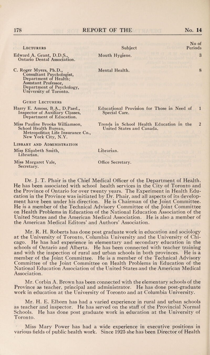 No of Lecturers Subject Periods Edward A. Grant, D.D.S.,# Mouth Hygiene. 3 Ontario Dental Association. C. Roger Myers, Ph.D., Mental Health. 8 Consultant Psychologist, Department of Health; Assistant Professor, Department of Psychology, University of Toronto. Guest Lecturers Harry E. Amoss, B.A., D.Paed., Inspector of Auxiliary Classes, Department of Education. Miss Pauline Brooks Williamson School Health Bureau, Metropolitan Life Insurance Co., New York City, N.Y. Library and Administration Miss Elizabeth Smith, Librarian. Librarian. Miss Margaret Vale, Office Secretary. Secretary. Educational Provision for Those in Need of 1 Special Care. Trends in School Health Education in the 2 United States and Canada. Dr. J. T. Phair is the Chief Medical Officer of the Department of Heajth. He has been associated with school health services in the City of Toronto and the Province of Ontario for over twenty years. The Experiment in Health Edu¬ cation in the Province was initiated by Dr. Phair, and all aspects of its develop¬ ment have been under his direction. He is Chairman of the Joint Committee. He is a member of the Technical Advisory Committee of the Joint Committee on Health Problems in Education of the National Education Association of the United States and the American Medical Association. He is also a member of the American Medical Editors’ and Authors’ Association. Mr. R. H. Roberts has done post graduate work in education and sociology at the University of Toronto, Columbia University and the University of Chi¬ cago. He has had experience in elementary and secondary education in the schools of Ontario and Alberta. He has been connected with teacher training and with the inspection of rural and urban schools in both provinces. He is a member of the Joint Committee. He is a member of the Technical Advisory Committee of the Joint Committee on Health Problems in Education of the National Education Association of the United States and the American Medical Association. Mr. Corbin A. Brown has been connected with the elementary schools of the Province as teacher, principal and administrator. He has done post-graduate work in education at the University of Toronto and at Columbia University. Mr. H. E. Elborn has had a varied experience in rural and urban schools as teacher and inspector. He has served on the staff of the Provincial Normal Schools. He has done post graduate work in education at the University of Toronto. Miss Mary Power has had a wide experience in executive positions in various fields of public health work. Since 1925 she has been Director of Health