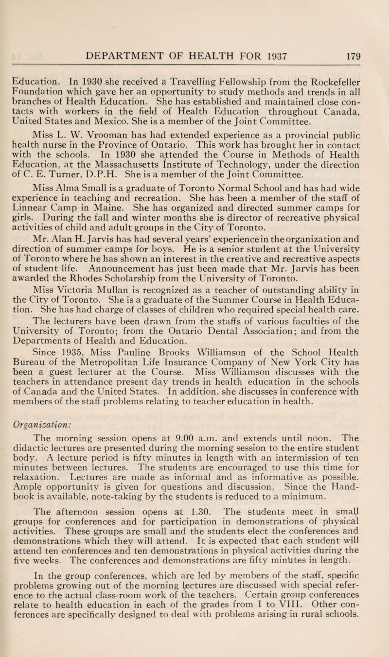 Education. In 1930 she received a Travelling Fellowship from the Rockefeller Foundation which gave her an opportunity to study methods and trends in all branches of Health Education. She has established and maintained close con¬ tacts with workers in the field of Health Education throughout Canada, United States and Mexico. She is a member of the Joint Committee. Miss L. W. Vrooman has had extended experience as a provincial public health nurse in the Province of Ontario. This work has brought her in contact with the schools. In 1930 she attended the Course in Methods of Health Education, at the Massachusetts Institute of Technology, under the direction of C. E. Turner, D.P.H. She is a member of the Joint Committee. Miss Alma Small is a graduate of Toronto Normal School and has had wide experience in teaching and recreation. She has been a member of the staff of Linnear Camp in Maine. She has organized and directed summer camps for girls. During the fall and winter months she is director of recreative physical activities of child and adult groups in the City of Toronto. Mr. Alan H. Jarvis has had several years’ experience in the organization and direction of summer camps for boys. He is a senior student at the University of Toronto where he has shown an interest in the creative and recreative aspects of student life. Announcement has just been made that Mr. Jarvis has been awarded the Rhodes Scholarship from the University of Toronto. Miss Victoria Mullan is recognized as a teacher of outstanding ability in the City of Toronto. She is a graduate of the Summer Course in Health Educa¬ tion. She has had charge of classes of children who required special health care. The lecturers have been drawn from the staffs of various faculties of the LTniversity of Toronto; from the Ontario Dental Association; and from the Departments of Health and Education. Since 1935, Miss Pauline Brooks Williamson of the School Health Bureau of the Metropolitan Life Insurance Company of New York City has been a guest lecturer at the Course. Miss Williamson discusses with the teachers in attendance present day trends in health education in the schools of Canada and the United States. In addition, she discusses in conference with members of the staff problems relating to teacher education in health. Organization: The morning session opens at 9.00 a.m. and extends until noon. The didactic lectures are presented during the morning session to the entire student body. A lecture period is fifty minutes in length with an intermission of ten minutes between lectures. The students are encouraged to use this time for relaxation. Lectures are made as informal and as informative as possible. Ample opportunity is given for questions and discussion. Since the Hand¬ book is available, note-taking by the students is reduced to a minimum. The afternoon session opens at 1.30. The students meet in small groups for conferences and for participation in demonstrations of physical activities. These groups are small and the students elect the conferences and demonstrations which they will attend. It is expected that each student will attend ten conferences and ten demonstrations in physical activities during the five weeks. The conferences and demonstrations are fifty minUtes in length. In the group conferences, which are led by members of the staff, specific problems growing out of the morning lectures are discussed with special refer¬ ence to the actual class-room work of the teachers. Certain group conferences relate to health education in each of the grades from I to VIII. Other con¬ ferences are specifically designed to deal with problems arising in rural schools.
