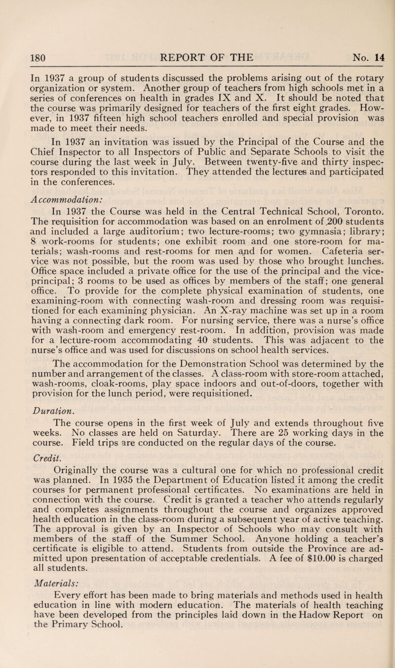 In 1937 a group of students discussed the problems arising out of the rotary organization or system. Another group of teachers from high schools met in a vseries of conferences on health in grades IX and X. It should be noted that the course was primarily designed for teachers of the first eight grades. How¬ ever, in 1937 fifteen high school teachers enrolled and special provision was made to meet their needs. In 1937 an invitation was issued by the Principal of the Course and the Chief Inspector to all Inspectors of Public and Separate Schools to visit the course during the last week in July. Between twenty-five and thirty inspec¬ tors responded to this invitation. They attended the lectures and participated in the conferences. A ccommodation: In 1937 the Course was held in the Central Technical School, Toronto. The requisition for accommodation was based on an enrolment of .200 students and included a large auditorium; two lecture-rooms; two gymnasia; library; 8 work-rooms for students; one exhibit room and one store-room for ma¬ terials; wash-rooms and rest-rooms for men apd for women. Cafeteria ser¬ vice was not possible, but the room was used by those who brought lunches* Office space included a private office for the use of the principal and the vice¬ principal; 3 rooms to be used as offices by members of the staff; one general office. To provide for the complete physical examination of students, one examining-room with connecting wash-room and dressing room was requisi¬ tioned for each examining physician. An X-ray machine was set up in a room having a connecting dark room. For nursing service, there was a nurse’s office with wash-room and emergency rest-room. In addition, provision was made for a lecture-room accommodating 40 students. This was adjacent to the nurse’s office and was used for discussions on school health services. The accommodation for the Demonstration School was determined by the number and arrangement of the classes. A class-room with store-room attached, wash-rooms, cloak-rooms, play space indoors and out-of-doors, together with provision for the lunch period, were requisitioned. Duration. The course opens in the first week of July and extends throughout five weeks. No classes are held on Saturday. There are 25 working days in the course. Field trips are conducted on the regular days of the course. Credit. Originally the course was a cultural one for which no professional credit was planned. In 1935 the Department of Education listed it among the credit courses for permanent professional certificates. No examinations are held in connection with the course. Credit is granted a teacher who attends regularly and completes assignments throughout the course and organizes approved health education in the class-room during a subsequent year of active teaching. The approval is given by an Inspector of Schools who may consult with members of the staff of the Summer School. Anyone holding a teacher’s certificate is eligible to attend. Students from outside the Province are ad¬ mitted upon presentation of acceptable credentials. A fee of $10.00 is charged all students. Materials: Every effort has been made to bring materials and methods used in health education in line with modern education. The materials of health teaching have been developed from the principles laid down in the Hadow Report on the Primary School.