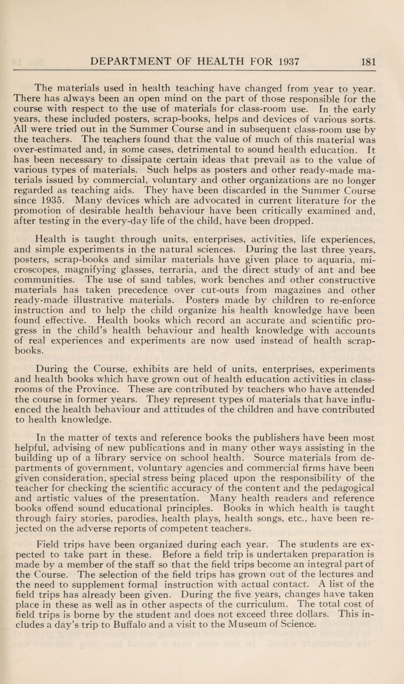 The materials used in health teaching have changed from year to year. There has always been an open mind on the part of those responsible for the course with respect to the use of materials for class-room use. In the early years, these included posters, scrap-books, helps and devices of various sorts. All were tried out in the Summer Course and in subsequent class-room use by the teachers. The teachers found that the value of much of this material was over-estimated and, in some cases, detrimental to sound health education. It has been necessary to dissipate certain ideas that prevail as to the value of various types of materials. Such helps as posters and other ready-made ma¬ terials issued by commercial, voluntary and other organizations are no longer regarded as teaching aids. They have been discarded in the Summer Course since 1935. Many devices which are advocated in current literature for the promotion of desirable health behaviour have been critically examined and, after testing in the every-day life of the child, have been dropped. Health is taught through units, enterprises, activities, life experiences, and simple experiments in the natural sciences. During the last three years, posters, scrap-books and similar materials have given place to aquaria, mi¬ croscopes, magnifying glasses, terraria, and the direct study of ant and bee communities. The use of sand tables, work benches and other constructive materials has taken precedence over cut-outs from magazines and other ready-made illustrative materials. Posters made by children to re-enforce instruction and to help the child organize his health knowledge have been found effective. Health books which record an accurate and scientific pro¬ gress in the child’s health behaviour and health knowledge with accounts of real experiences and experiments are now used instead of health scrap¬ books. During the Course, exhibits are held of units, enterprises, experiments and health books which have grown out of health education activities in class¬ rooms of the Province. These a,re contributed by teachers who have attended the course in former years. They represent types of materials that have influ¬ enced the health behaviour and attitudes of the children and have contributed to health knowledge. In the matter of texts and reference books the publishers have been most helpful, advising of new publications and in many other ways assisting in the building up of a library service on school health. Source materials from de¬ partments of government, voluntary agencies and commercial firms have been given consideration, special stress being placed upon the responsibility of the teacher for checking the scientific accuracy of the content and the pedagogical and artistic values of the presentation. Many health readers and reference books offend sound educational principles. Books in which health is taught through fairy stories, parodies, health plays, health songs, etc., have been re¬ jected on the adverse reports of competent teachers. Field trips have been organized during eaph year. The students are ex¬ pected to take part in these. Before a field trip is undertaken preparation is made by a member of the staff so that the field trips become an integral part of the Course. The selection of the field trips has grown out of the lectures and the need to supplement formal instruction with actual contact. A list of the field trips has already been given. During the five years, changes have taken place in these as well as in other aspects of the curriculum. The total cost of field trips is borne by the student and does not exceed three dollars. This in¬ cludes a day’s trip to Buffalo and a visit to the Museum of Science.