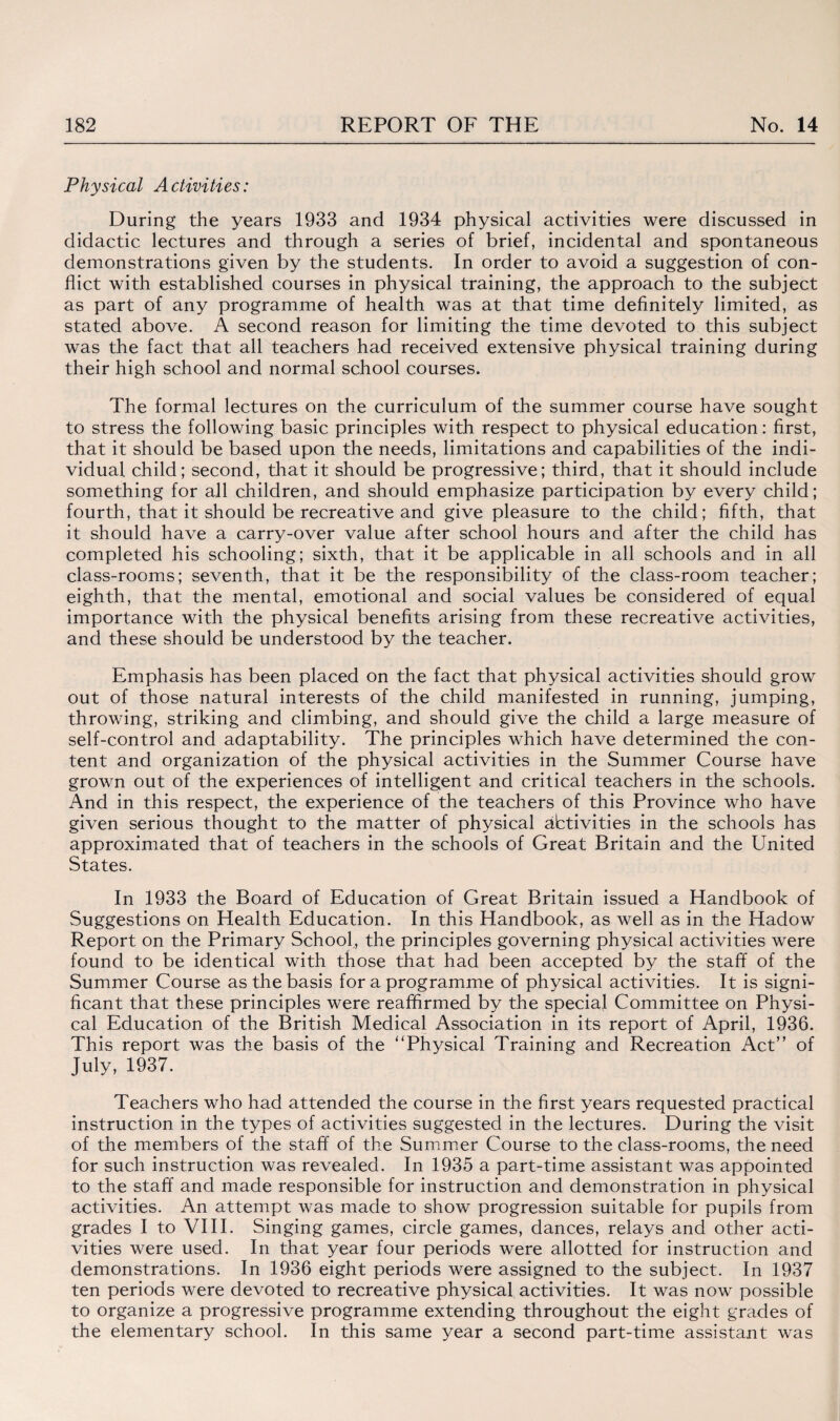 Physical Activities: During the years 1933 and 1934 physical activities were discussed in didactic lectures and through a series of brief, incidental and spontaneous demonstrations given by the students. In order to avoid a suggestion of con¬ flict with established courses in physical training, the approach to the subject as part of any programme of health was at that time definitely limited, as stated above. A second reason for limiting the time devoted to this subject was the fact that all teachers had received extensive physical training during their high school and normal school courses. The formal lectures on the curriculum of the summer course have sought to stress the following basic principles with respect to physical education: first, that it should be based upon the needs, limitations and capabilities of the indi¬ vidual child; second, that it should be progressive; third, that it should include something for all children, and should emphasize participation by every child; fourth, that it should be recreative and give pleasure to the child; fifth, that it should have a carry-over value after school hours and after the child has completed his schooling; sixth, that it be applicable in all schools and in all class-rooms; seventh, that it be the responsibility of the class-room teacher; eighth, that the mental, emotional and social values be considered of equal importance with the physical benefits arising from these recreative activities, and these should be understood by the teacher. Emphasis has been placed on the fact that physical activities should grow out of those natural interests of the child manifested in running, jumping, throwing, striking and climbing, and should give the child a large measure of self-control and adaptability. The principles which have determined the con¬ tent and organization of the physical activities in the Summer Course have grown out of the experiences of intelligent and critical teachers in the schools. And in this respect, the experience of the teachers of this Province who have given serious thought to the matter of physical abtivities in the schools has approximated that of teachers in the schools of Great Britain and the United States. In 1933 the Board of Education of Great Britain issued a Handbook of Suggestions on Health Education. In this Handbook, as well as in the Hadow Report on the Primary School,, the principles governing physical activities were found to be identical with those that had been accepted by the staff of the Summer Course as the basis for a programme of physical activities. It is signi¬ ficant that these principles were reaffirmed by the special Committee on Physi¬ cal Education of the British Medical Association in its report of April, 1936. This report was the basis of the Physical Training and Recreation Act” of July, 1937. Teachers who had attended the course in the first years requested practical instruction in the types of activities suggested in the lectures. During the visit of the members of the staff of the Summer Course to the class-rooms, the need for such instruction was revealed. In 1935 a part-time assistant was appointed to the staff and made responsible for instruction and demonstration in physical activities. An attempt was made to show progression suitable for pupils from grades I to VIII. Singing games, circle games, dances, relays and other acti¬ vities were used. In that year four periods were allotted for instruction and demonstrations. In 1936 eight periods were assigned to the subject. In 1937 ten periods were devoted to recreative physical activities. It was now possible to organize a progressive programme extending throughout the eight grades of the elementary school. In this same year a second part-time assistant was