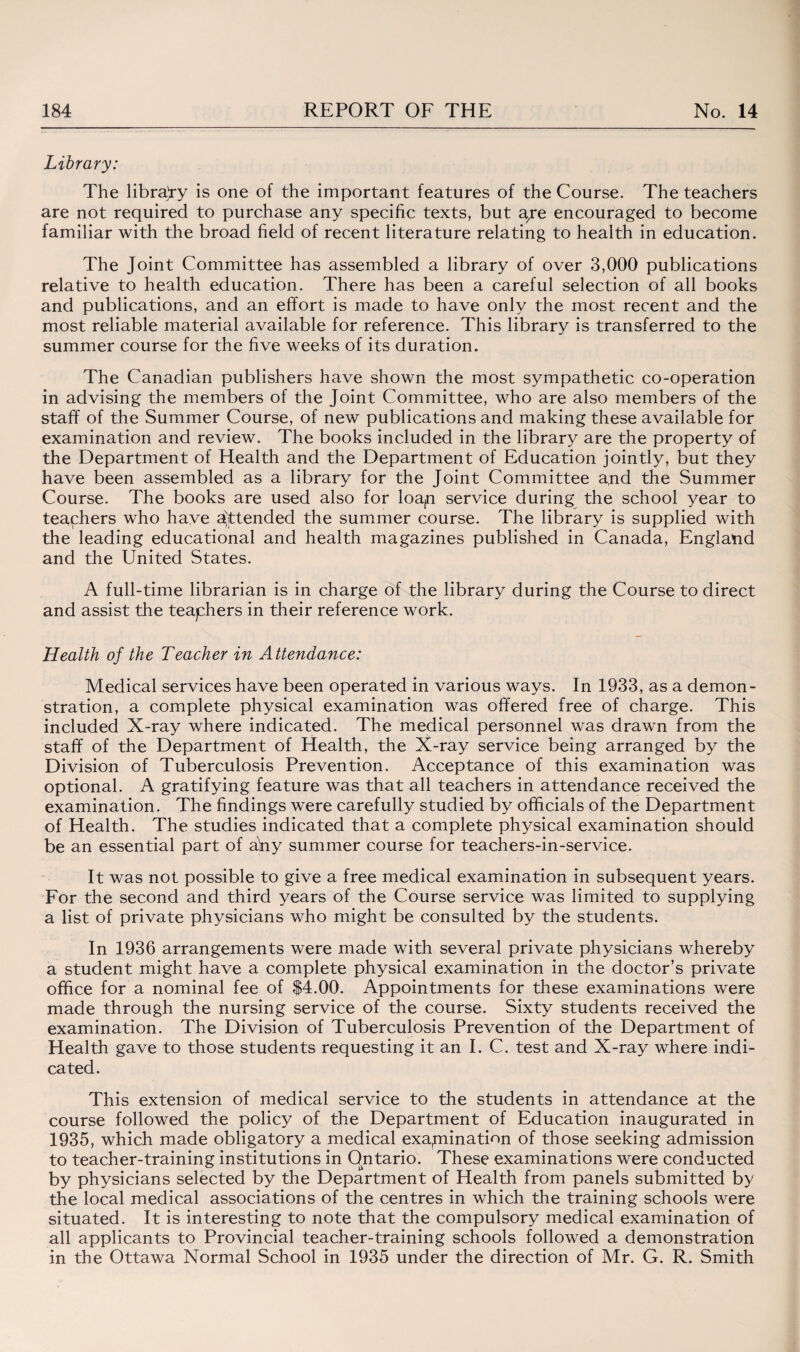 Library: The library is one of the important features of the Course. The teachers are not required to purchase any specific texts, but aye encouraged to become familiar with the broad field of recent literature relating to health in education. The Joint Committee has assembled a library of over 3,000 publications relative to health education. There has been a careful selection of all books and publications, and an effort is made to have only the most recent and the most reliable material available for reference. This library is transferred to the summer course for the five weeks of its duration. The Canadian publishers have shown the most sympathetic co-operation in advising the members of the Joint Committee, who are also members of the staff of the Summer Course, of new publications and making these available for examination and review. The books included in the library are the property of the Department of Health and the Department of Education jointly, but they have been assembled as a library for the Joint Committee a,nd the Summer Course. The books are used also for loap service during the school year to teaphers who have attended the summer course. The library is supplied with the leading educational and health magazines published in Canada, England and the United States. A full-time librarian is in charge of the library during the Course to direct and assist the teaphers in their reference work. Health of the Teacher in Attendance: Medical services have been operated in various ways. In 1933, as a demon¬ stration, a complete physical examination was offered free of charge. This included X-ray where indicated. The medical personnel was drawn from the staff of the Department of Health, the X-ray service being arranged by the Division of Tuberculosis Prevention. Acceptance of this examination was optional. A gratifying feature was that all teachers in attendance received the examination. The findings were carefully studied by officials of the Department of Health. The studies indicated that a complete physical examination should be an essential part of aViy summer course for teachers-in-service. It was not possible to give a free medical examination in subsequent years. For the second and third years of the Course service was limited to supplying a list of private physicians who might be consulted by the students. In 1936 arrangements were made with several private physicians whereby a student might have a complete physical examination in the doctor’s private office for a nominal fee of $4.00. Appointments for these examinations were made through the nursing service of the course. Sixty students received the examination. The Division of Tuberculosis Prevention of the Department of Health gave to those students requesting it an I. C. test and X-ray where indi¬ cated. This extension of medical service to the students in attendance at the course followed the policy of the Department of Education inaugurated in 1935, which made obligatory a medical examination of those seeking admission to teacher-training institutions in Ontario. These examinations were conducted by physicians selected by the Department of Health from panels submitted by the local medical associations of the centres in which the training schools were situated. It is interesting to note that the compulsory medical examination of all applicants to Provincial teacher-training schools followed a demonstration in the Ottawa Normal School in 1935 under the direction of Mr. G. R. Smith