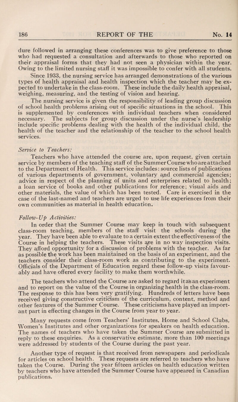 dure followed in arranging these conferences was to give preference to those who had requested a consultation and afterwards to those who reported on their appraisal forms that they had not seen a physician within the year. Owing to the limited nursing staff it was impossible to confer with all students. Since 1933, the nursing service has arranged demonstrations of the various types of health appraisal and health inspection which the teacher may be ex¬ pected to undertake in the class-room. These include the daily health appraisal, weighing, measuring, and the testing of vision and hearing. The nursing service is given the responsibility of leading group discussion of school health problems arising out of specific situations in the school. This is supplemented by conferences with individual teachers when considered necessary. The subjects for group discussion under the nurse’s leadership include specific problems dealing with the health of the individual child, the health of the teacher and the relationship of the teacher to the school health services. Service to Teachers: Teachers who have attended the course are, upon request, given certain service by members of the teaching staff of the Summer Course who are attached to the Department of Health. This service includes: source lists of publications of various departments of government, voluntary a/id commercial agencies; advice in respect of the planning of units and enterprises related to health; a loan service of books and other publications for reference; visual aids and other materials, the value of which has been tested. Care is exercised in the case of the last-named and teachers are urged to use life experiences from their own communities as material in health education. Follow-Up Activities: In order that the Summer Course may keep in touch with subsequent class-room teaching, members of the staff visit the schools during the year. They have been able to evaluate to a certain extent the effectiveness of the Course in helping the teachers. These visits are in no way inspection visits. They afford opportunity for a discussion of problems with the teacher. As far as possible the work has been maintained on the basis of an experiment, and the teachers consider their class-room work as contributing to the experiment. Officials of the Department of Education regard these follow-up visits favour¬ ably and have offered every facility to make them worthwhile. The teachers who attend the Course are asked to regard itaisan experiment and to report on the value of the Course in organizing health in the class-room. The response to this has been very gratifying. Hundreds of letters have been received giving constructive criticism of the curriculum, content, method apd other features of the Summer Course. These criticisms have played an import¬ ant part in effecting changes in the Course from year to year. Many requests come from Teachers’ Institutes, Home and School Clubs, Women’s Institutes and other organizations for speakers on health education. The names of teachers who have taken the Summer Course are submitted in reply to these enquiries. As a conservative estimate, more than 100 meetings were addressed by students of the Course during the past year. Another type of request is that received from newspapers and periodicals for articles on school health. These requests are referred to teachers who have taken the Course. During the year fifteen articles on health education written by teachers who have attended the Summer Course have appeared in Canadian publications.