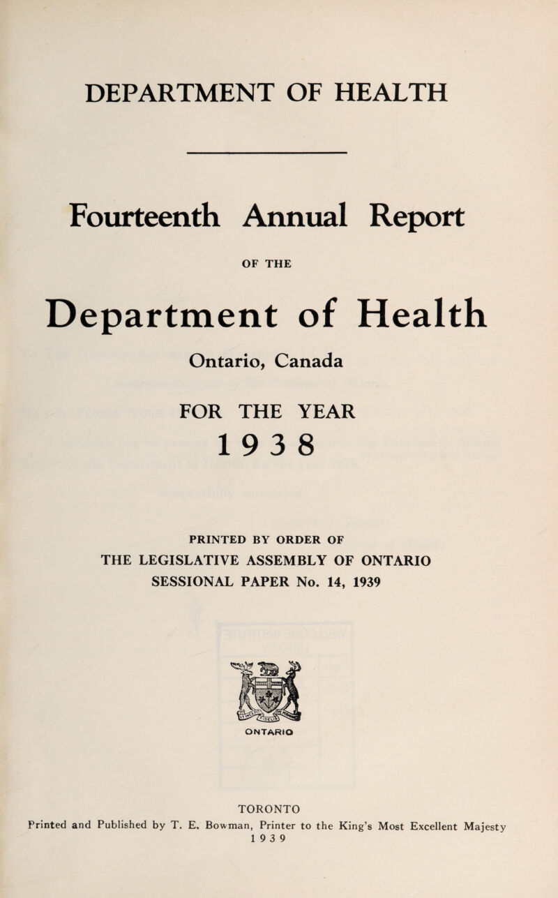 DEPARTMENT OF HEALTH Fourteenth Annual Report OF THE Department of Health Ontario, Canada FOR THE YEAR 19 3 8 PRINTED BY ORDER OF THE LEGISLATIVE ASSEMBLY OF ONTARIO SESSIONAL PAPER No. 14, 1939 ONTARIO TORONTO Printed and Published by T. E. Bowman, Printer to the King’s Most Excellent Majesty 19 3 9