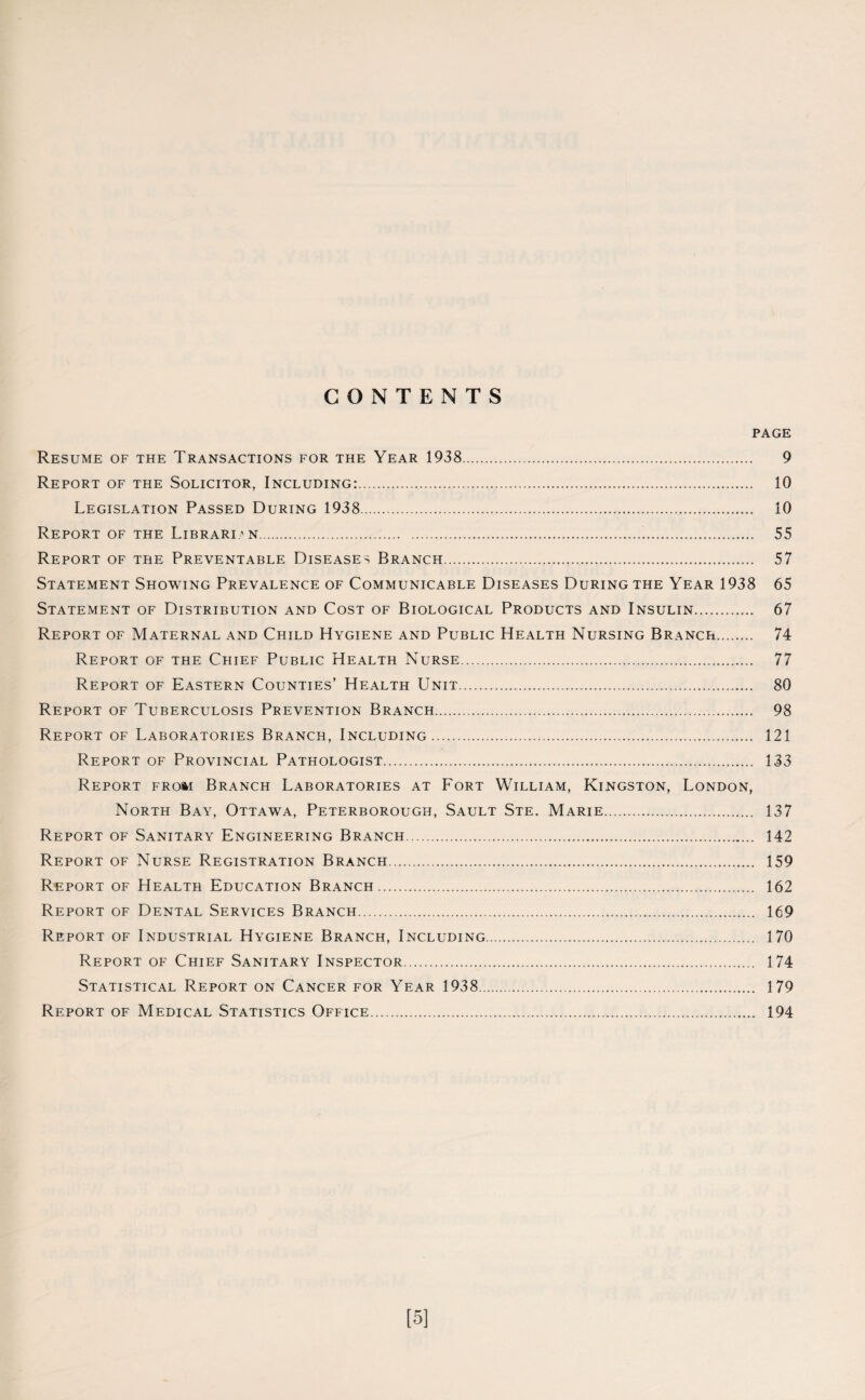 CONTENTS PAGE Resume of the Transactions for the Year 1938. 9 Report of the Solicitor, Including:. 10 Legislation Passed During 1938. 10 Report of the Librarian... 55 Report of the Preventable Diseases Branch. 57 Statement Showing Prevalence of Communicable Diseases During the Year 1938 65 Statement of Distribution and Cost of Biological Products and Insulin. 67 Report of Maternal and Child Hygiene and Public Health Nursing Branch. 74 Report of the Chief Public Health Nurse. 77 Report of Eastern Counties’ Health Unit. 80 Report of Tuberculosis Prevention Branch... 98 Report of Laboratories Branch, Including. 121 Report of Provincial Pathologist. 133 Report from Branch Laboratories at Fort William, Kingston, London, North Bay, Ottawa, Peterborough, Sault Ste. Marie. 137 Report of Sanitary Engineering Branch.. 142 Report of Nurse Registration Branch. 159 Report of Health Education Branch. 162 Report of Dental Services Branch. 169 Report of Industrial Hygiene Branch, Including. 170 Report of Chief Sanitary Inspector. 174 Statistical Report on Cancer for Year 1938. 179 Report of Medical Statistics Office. 194 [5]