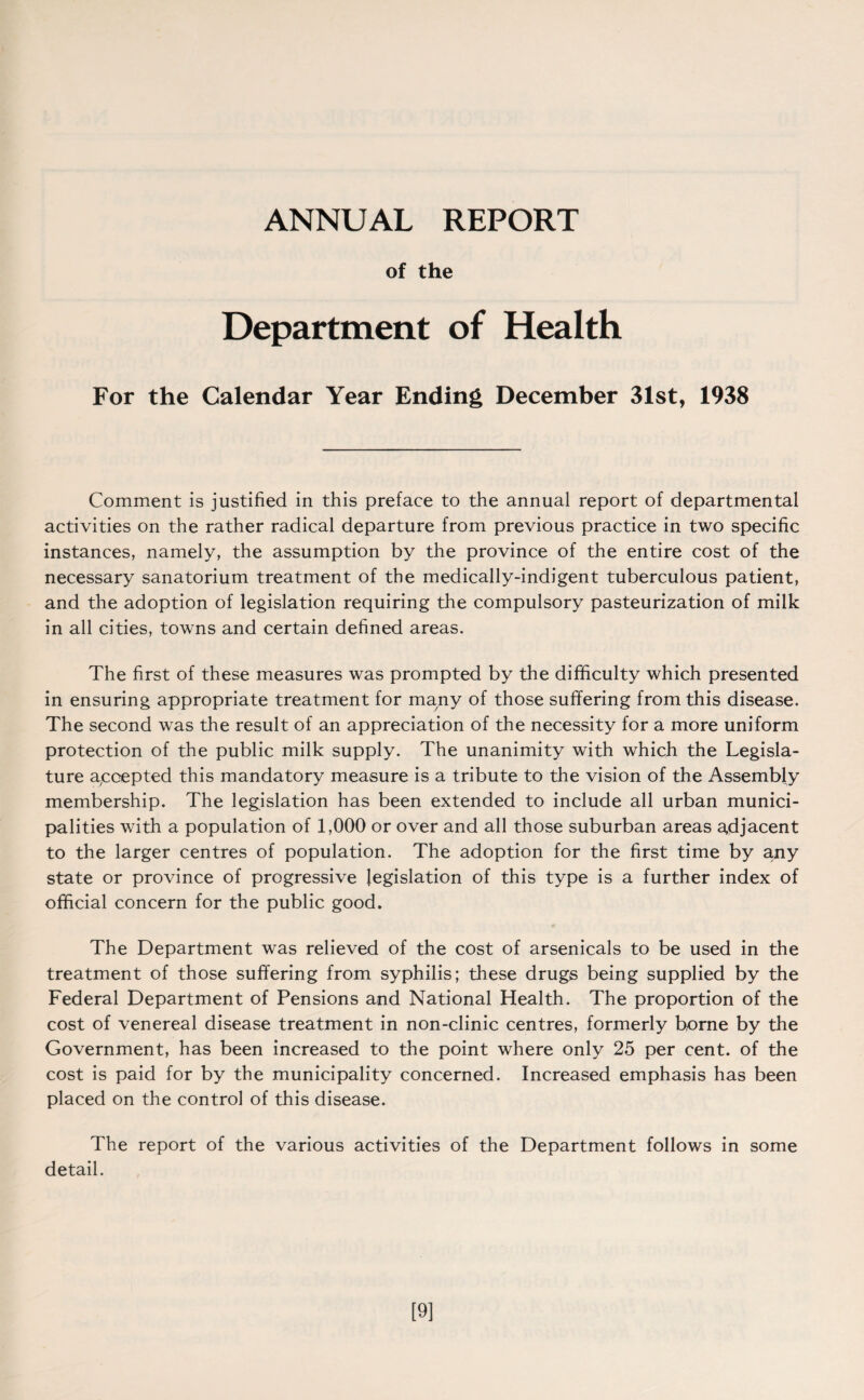 ANNUAL REPORT of the Department of Health For the Calendar Year Ending December 31st, 1938 Comment is justified in this preface to the annual report of departmental activities on the rather radical departure from previous practice in two specific instances, namely, the assumption by the province of the entire cost of the necessary sanatorium treatment of the medically-indigent tuberculous patient, and the adoption of legislation requiring the compulsory pasteurization of milk in all cities, towns and certain defined areas. The first of these measures was prompted by the difficulty which presented in ensuring appropriate treatment for many of those suffering from this disease. The second was the result of an appreciation of the necessity for a more uniform protection of the public milk supply. The unanimity with which the Legisla¬ ture accepted this mandatory measure is a tribute to the vision of the Assembly membership. The legislation has been extended to include all urban munici¬ palities with a population of 1,000 or over and all those suburban areas adjacent to the larger centres of population. The adoption for the first time by a.ny state or province of progressive legislation of this type is a further index of official concern for the public good. The Department was relieved of the cost of arsenicals to be used in the treatment of those suffering from syphilis; these drugs being supplied by the Federal Department of Pensions and National Health. The proportion of the cost of venereal disease treatment in non-clinic centres, formerly borne by the Government, has been increased to the point where only 25 per cent, of the cost is paid for by the municipality concerned. Increased emphasis has been placed on the control of this disease. The report of the various activities of the Department follows in some detail. [9]