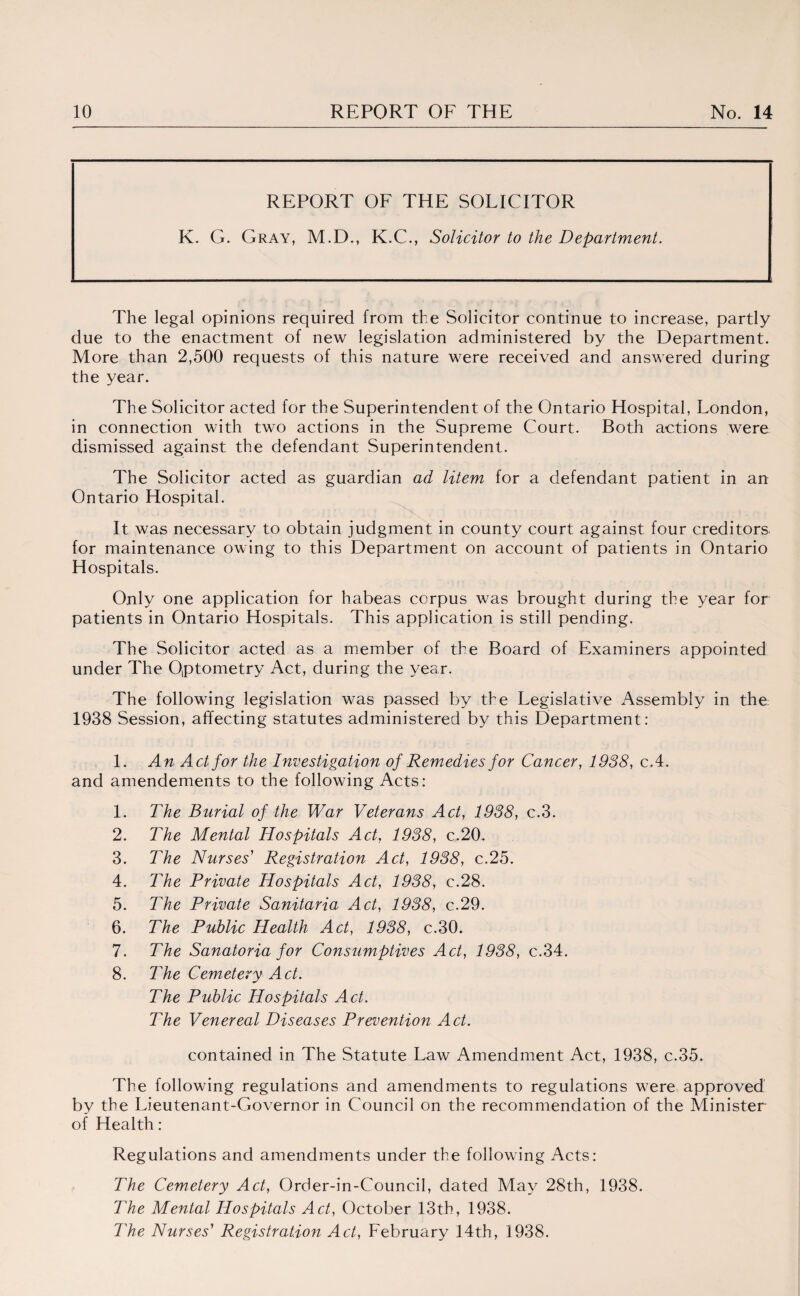 REPORT OF THE SOLICITOR K. G. Gray, M.D., K.C., Solicitor to the Department. The legal opinions required from the Solicitor continue to increase, partly due to the enactment of new legislation administered by the Department. More than 2,500 requests of this nature were received and answered during the year. The Solicitor acted for the Superintendent of the Ontario Hospital, London, in connection with two actions in the Supreme Court. Both actions were dismissed against the defendant Superintendent. The Solicitor acted as guardian ad litem for a defendant patient in an Ontario Hospital. It was necessary to obtain judgment in county court against four creditors, for maintenance owing to this Department on account of patients in Ontario Hospitals. Only one application for habeas corpus was brought during the year for patients in Ontario Hospitals. This application is still pending. The Solicitor acted as a member of the Board of Examiners appointed under The Optometry Act, during the year. The following legislation was passed by the Legislative Assembly in the 1938 Session, affecting statutes administered by this Department: 1. An Act for the Investigation of Remedies for Cancer, 1938, c.4. and amendements to the following Acts: 1. The Burial of the War Veterans Act, 1938, c.3. 2. The Mental Hospitals Act, 1938, c.20. 3. The Nurses' Registration Act, 1938, c.25. 4. The Private Hospitals Act, 1938, c.28. 5. The Private Sanitaria Act, 1938, c.29. 6. The Public Health Act, 1938, c.30. 7. The Sanatoria for Consumptives Act, 1938, c.34. 8. The Cemetery Act. The Public Hospitals Act. The Venereal Diseases Prevention Act. contained in The Statute Law Amendment Act, 1938, c.35. The following regulations and amendments to regulations were approved by the Lieutenant-Governor in Council on the recommendation of the Minister of Health: Regulations and amendments under the following Acts: The Cemetery Act, Order-in-Council, dated May 28th, 1938. The Mental Hospitals Act, October 13th, 1938. The Nurses' Registration Act, February 14th, 1938.