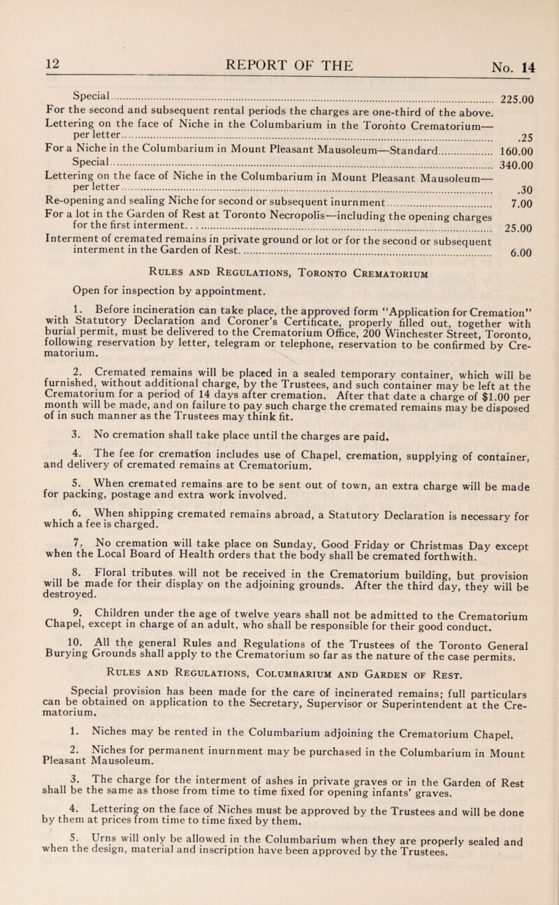 sPecial. 225.00 For the second and subsequent rental periods the charges are one-third of the above. Lettering on the face of Niche in the Columbarium in the Toronto Crematorium— per letter. 25 For a Niche in the Columbarium in Mount Pleasant Mausoleum—Standard. 160.00 SPecial. 340.00 Lettering on the face of Niche in the Columbarium in Mount Pleasant Mausoleum— per letter. 3Q Re-opening and sealing Niche for second or subsequent inurnment. 7.00 For a lot in the Garden of Rest at Toronto Necropolis—including the opening charges for the first interment. 25 00 Interment of cremated remains in private ground or lot or for the second or subsequent interment in the Garden of Rest. 6 on Rules and Regulations, Toronto Crematorium Open for inspection by appointment. 1. Before incineration can take place, the approved form (‘Application for Cremation” with Statutory Declaration and Coroner’s Certificate, properly filled out, together with burial permit, must be delivered to the Crematorium Office, 200 Winchester Street, Toronto following reservation by letter, telegram or telephone, reservation to be confirmed by Cre¬ matorium. . 2. Cremated remains will be placed in a sealed temporary container, which will be furnished, without additional charge, by the Trustees, and such container may be left at the Crematorium for a period of 14 days after cremation. After that date a charge of $1.00 per month will be made, and on failure to pay such charge the cremated remains may be disposed of in such manner as the Trustees may think fit. 3. No cremation shall take place until the charges are paid. 4. The fee for cremation includes use of Chapel, cremation, supplying of container, and delivery of cremated remains at Crematorium. 5. When cremated remains are to be sent out of town, an extra charge will be made for packing, postage and extra work involved. 6. When shipping cremated remains abroad, a Statutory Declaration is necessary for which a fee is charged. 7.. No cremation will take place on Sunday, Good Friday or Christmas Day except when the Local Board of Health orders that the body shall be cremated forthwith. 8. Floral tributes will not be received in the Crematorium building, but provision will be made for their display on the adjoining grounds. After the third day, they will be destroyed. 9. Children under the age of twelve years shall not be admitted to the Crematorium Chapel, except in charge of an adult, who shall be responsible for their good conduct. 10. All the general Rules and Regulations of the Trustees of the Toronto General Burying Grounds shall apply to the Crematorium so far as the nature of the case permits. Rules and Regulations, Columbarium and Garden of Rest. Special provision has been made for the care of incinerated remains; full particulars can be obtained on application to the Secretary, Supervisor or Superintendent at the Cre¬ matorium. 1. Niches may be rented in the Columbarium adjoining the Crematorium Chapel. 2. Niches for permanent inurnment may be purchased in the Columbarium in Mount Pleasant Mausoleum. 3. The charge for the interment of ashes in private graves or in the Garden of Rest shall be the same as those from time to time fixed for opening infants’ graves. 4. Lettering on the face of Niches must be approved by the Trustees and will be done by them at prices from time to time fixed by them. 5. Urns will only be allowed in the Columbarium when they are properly sealed and when the design, material and inscription have been approved by the Trustees.