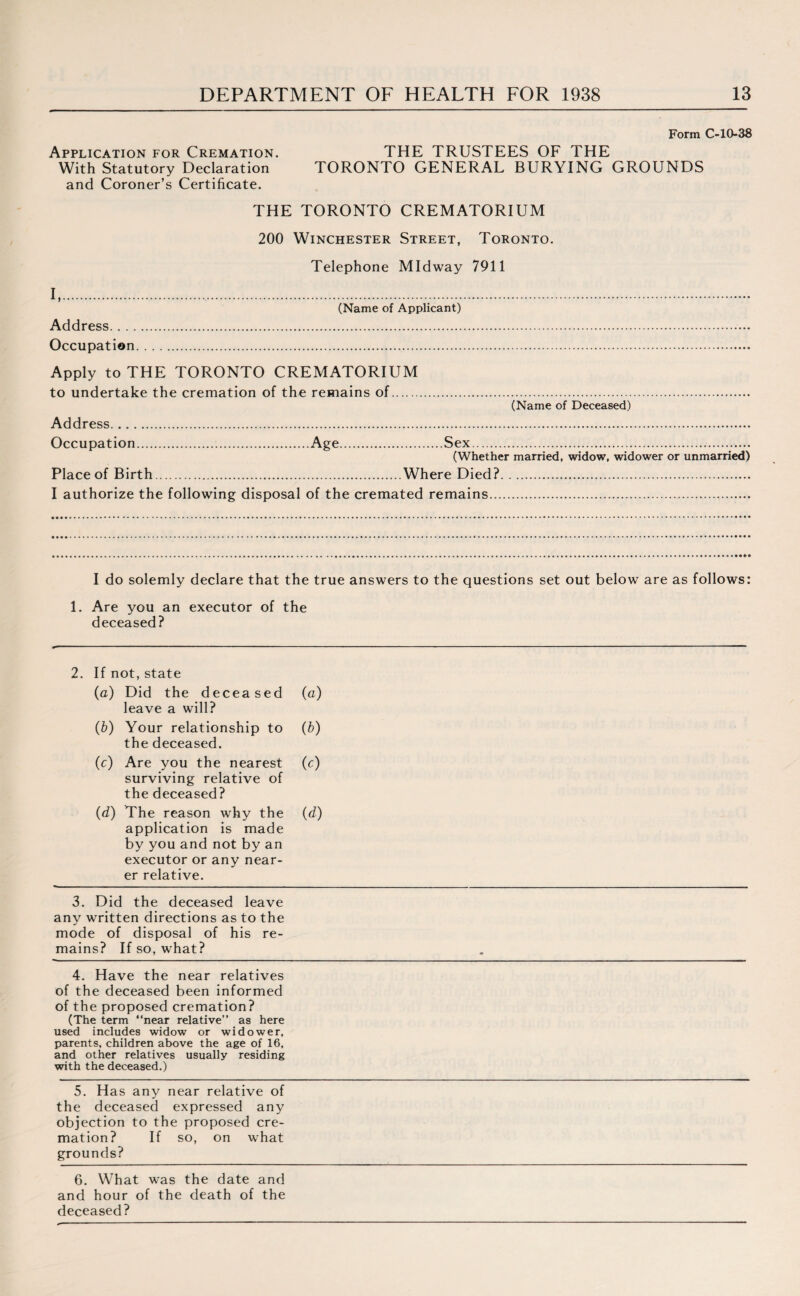Form C-10-38 Application for Cremation. THE TRUSTEES OF THE With Statutory Declaration TORONTO GENERAL BURYING GROUNDS and Coroner’s Certificate. THE TORONTO CREMATORIUM 200 Winchester Street, Toronto. Telephone Midway 7911 I,.. (Name of Applicant) Address. Occupation. Apply to THE TORONTO CREMATORIUM to undertake the cremation of the remains of. (Name of Deceased) Address. Occupation.Age.Sex.. (Whether married, widow, widower or unmarried) Place of Birth.Where Died?. I authorize the following disposal of the cremated remains. I do solemly declare that the true answers to the questions set out below are as follows: 1. Are you an executor of the deceased? 2. If not, state (a) Did the deceased leave a will? (a) (b) Your relationship to the deceased. (b) (c) Are you the nearest surviving relative of the deceased? (c) (d) The reason why the (d) application is made by you and not by an executor or any near¬ er relative. 3. Did the deceased leave any written directions as to the mode of disposal of his re¬ mains? If so, what? 4. Have the near relatives of the deceased been informed of the proposed cremation? (The term “near relative’’ as here used includes widow or widower, parents, children above the age of 16, and other relatives usually residing with the deceased.) 5. Has any near relative of the deceased expressed any objection to the proposed cre¬ mation? If so, on what grounds? 6. What was the date and and hour of the death of the deceased?