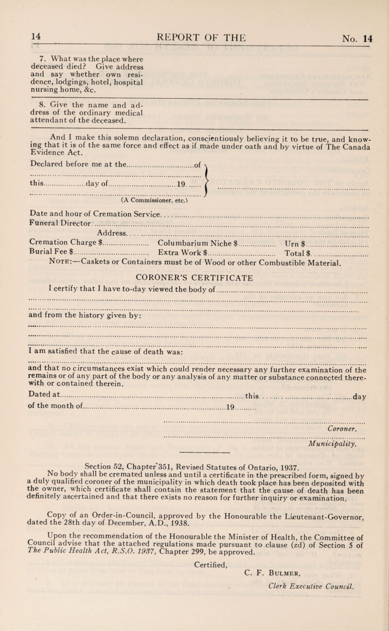 7. What was the place where deceased died? Give address and say whether own resi¬ dence, lodgings, hotel, hospital nursing home, &c. 8. Give the name and ad¬ dress of the ordinary medical attendant of the deceased. And I make this solemn declaration, conscientiously believing it to be true, and know¬ ing that it is of the same force and effect as if made under oath and by virtue of The Canada Evidence Act. Declared before me at the.of this.day of.19. (A Commissioner, etc.'I Date and hour of Cremation Service. Funeral Director... Address. Cremation Charge $. Columbarium Niche $. Urn $. Burial Fee $.. Extra Work $. Total $. Note:—Caskets or Containers must be of Wood or other Combustible Material. CORONER’S CERTIFICATE I certify that I have to-day viewed the body of. and from the history given by: I am satisfied that the cause of death was: and that no circumstances exist which could render necessary any further examination of the remains or of any part of the body or any analysis of any matter or substance connected there¬ with or contained therein. Dated at.this.i.day of the month of.19. Coroner. Municipality. Section 52, Chapter*351, Revised Statutes of Ontario, 1937. No body shall be cremated unless and until a certificate in the prescribed form, signed by a duly qualified coroner of the municipality in which death took place has been deposited with the owner, which certificate shall contain the statement that the cause of death has been definitely ascertained and that there exists no reason for further inquiry or examination. Copy of an Order-in-Council, approved by the Honourable the Lieutenant-Governor, dated the 28th day of December, A.D., 1938. Upon the recommendation of the Honourable the Minister of Health, the Committee of Council advise that the attached regulations made pursuant to clause (zd) of Section 5 of The Public Health Act, R.S.O. 1937, Chapter 299, be approved. Certified, C. F. Bulmer,