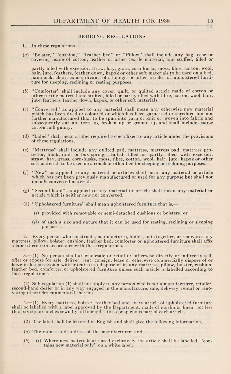 BEDDING REGULATIONS 1. In these regulations:— (а) “Bolster,” “cushion,” “feather bed” or “Pillow” shall include any bag, case or covering made of cotton, leather or other textile material, and stuffed, filled or partly filled with excelsior, straw, hay, grass, corn husks, moss, fibre, cotton, wool, hair, jute, feathers, feather down, kapok or other soft materials to be used on a bed, hammock, chair, couch, divan, sofa, lounge, or other articles of upholstered furni¬ ture for sleeping, reclining or resting purposes. (б) “Comforter” shall include any cover, quilt, or quilted article made of cotton or other textile material and stuffed, filled or partly filled with fibre, cotton, wool, hair, jute, feathers, feather down, kapok, or other soft materials. (c) “Converted” as applied to any material shall mean any otherwise new material which has been dyed or coloured or which has been garnetted or shredded but not further manufactured than to be spun into yarn or knit or woven into fabric and subsequently cut up, torn up, broken up or ground up and shall include coarse cotton mill gunny. (d) “Label” shall mean a label required to be affixed to any article under the provisions of these regulations. (e) “Mattress” shall include any quilted pad, mattress, mattress pad, mattress pro¬ tector, bunk, quilt or box spring, stuffed, filled or partly filled with excelsior, straw, hay, grass, corn-husks, moss, fibre, cotton, wool, hair, jute, kapok or other soft material, to be used on a couch or other bed for sleeping or reclining purposes. (/) “New” as applied to any material or articles shall mean any material or article which has not been previously manufactured or used for any purpose but shall not include converted material. (g) “Second-hand” as applied to any material or article shall mean any material or article which is neither new nor converted. (h) “Upholstered furniture” shall mean upholstered furniture that is,— (i) provided with removable or semi-detached cushions or bolsters; or (ii) of such a size and nature that it can be used for resting, reclining or sleeping purposes. 2. Every person who constructs, manufactures, builds, puts together, or renovates any mattress, pillow, bolster, cushion, feather bed, comforter or upholstered furniture shall affix a label thereto in accordance with these regulations. 3. —(1) No person shall at wholesale or retail or otherwise directly or indirectly sell, offer or expose for sale, deliver, rent, consign, lease or otherwise commercially dispose of or have in his possession with intent to so dispose of it, any mattress, pillow, bolster, cushion, feather bed, comforter, or upholstered furniture unless such article is labelled according to these regulations. (2) Sub-regulation (1) shall not apply to any person who is not a manufacturer, retailer, second-hand dealer or in any way engaged in the manufacture, sale, delivery, rental or reno¬ vating of articles enumerated therein. 4.— (1) Every mattress, bolster, feather bed and every article of upholstered furniture shall be labelled with a label approved by the Department, made of muslin or linen, not less than six square inches sewn by all four sides to a conspicuous part of each article. (2) The label shall be lettered in English and shall give the following information,— (a) The names and address of the manufacturer; and (b) (i) Where new materials are used exclusively the article shall be labelled, “con¬ tains new material only” on a white label;