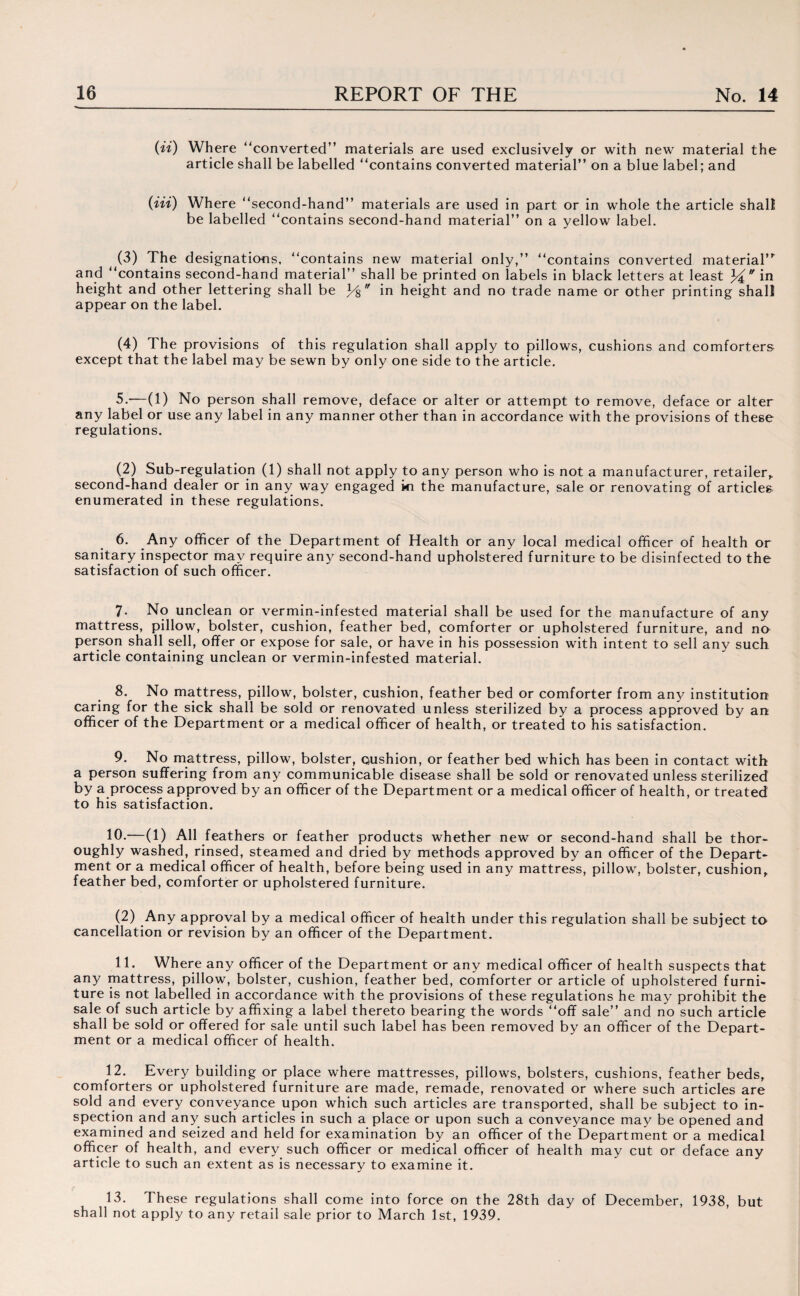 (ii) Where “converted” materials are used exclusively or with new material the article shall be labelled “contains converted material” on a blue label; and (Hi) Where “second-hand” materials are used in part or in whole the article shall be labelled “contains second-hand material” on a yellow label. (3) The designations, “contains new material only,” “contains converted material’* and “contains second-hand material” shall be printed on labels in black letters at least yr in height and other lettering shall be y$  in height and no trade name or other printing shall appear on the label. (4) The provisions of this regulation shall apply to pillows, cushions and comforters except that the label may be sewn by only one side to the article. 5. -—(1) No person shall remove, deface or alter or attempt to remove, deface or alter any label or use any label in any manner other than in accordance with the provisions of these regulations. (2) Sub-regulation (1) shall not apply to any person who is not a manufacturer, retailer,, second-hand dealer or in any way engaged ki the manufacture, sale or renovating of articles enumerated in these regulations. 6. Any officer of the Department of Health or any local medical officer of health or sanitary inspector may require any second-hand upholstered furniture to be disinfected to the satisfaction of such officer. 7- No unclean or vermin-infested material shall be used for the manufacture of any mattress, pillow, bolster, cushion, feather bed, comforter or upholstered furniture, and no person shall sell, offer or expose for sale, or have in his possession with intent to sell any such, article containing unclean or vermin-infested material. 8. No mattress, pillow, bolster, cushion, feather bed or comforter from any institution caring for the sick shall be sold or renovated unless sterilized by a process approved by an officer of the Department or a medical officer of health, or treated to his satisfaction. 9. No mattress, pillow, bolster, cushion, or feather bed which has been in contact with a person suffering from any communicable disease shall be sold or renovated unless sterilized by a process approved by an officer of the Department or a medical officer of health, or treated to his satisfaction. 10*'—(1) All feathers or feather products whether new or second-hand shall be thor¬ oughly washed, rinsed, steamed and dried by methods approved by an officer of the Depart¬ ment or a medical officer of health, before being used in any mattress, pillow, bolster, cushion, feather bed, comforter or upholstered furniture. (2) Any approval by a medical officer of health under this regulation shall be subject to cancellation or revision by an officer of the Department. 11. Where any officer of the Department or any medical officer of health suspects that any mattress, pillow, bolster, cushion, feather bed, comforter or article of upholstered furni¬ ture is not labelled in accordance with the provisions of these regulations he may prohibit the sale of such article by affixing a label thereto bearing the words “off sale” and no such article shall be sold or offered for sale until such label has been removed by an officer of the Depart¬ ment or a medical officer of health. 12. Every building or place where mattresses, pillows, bolsters, cushions, feather beds, comforters or upholstered furniture are made, remade, renovated or where such articles are sold and every conveyance upon which such articles are transported, shall be subject to in¬ spection and any such articles in such a place or upon such a conveyance may be opened and examined and seized and held for examination by an officer of the Department or a medical officer of health, and every such officer or medical officer of health may cut or deface any article to such an extent as is necessary to examine it. 13. These regulations shall come into force on the 28th day of December, 1938, but shall not apply to any retail sale prior to March 1st, 1939.