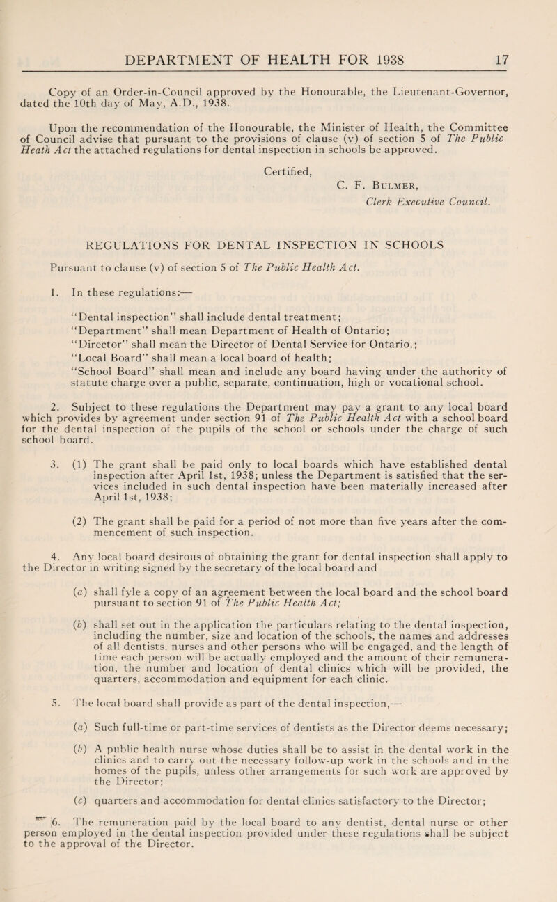 Copy of an Order-in-Council approved by the Honourable, the Lieutenant-Governor, dated the 10th day of May, A.D., 1938. Upon the recommendation of the Honourable, the Minister of Health, the Committee of Council advise that pursuant to the provisions of clause (v) of section 5 of The Public Heath Act the attached regulations for dental inspection in schools be approved. Certified, C. F. Bulmer, Clerk Executive Council. REGULATIONS FOR DENTAL INSPECTION IN SCHOOLS Pursuant to clause (v) of section 5 of The Public Health Act. 1. In these regulations:— “Dental inspection” shall include dental treatment; “Department” shall mean Department of Health of Ontario; “Director” shall mean the Director of Dental Service for Ontario.; “Local Board” shall mean a local board of health; “School Board” shall mean and include any board having under the authority of statute charge over a public, separate, continuation, high or vocational school. 2. Subject to these regulations the Department may pay a grant to any local board which provides by agreement under section 91 of The Public Health Act with a school board for the dental inspection of the pupils of the school or schools under the charge of such school board. 3. (1) The grant shall be paid only to local boards which have established dental inspection after April 1st, 1938; unless the Department is satisfied that the ser¬ vices included in such dental inspection have been materially increased after April 1st, 1938; (2) The grant shall be paid for a period of not more than five years after the com¬ mencement of such inspection. 4. Any local board desirous of obtaining the grant for dental inspection shall apply to the Director in writing signed by the secretary of the local board and (a) shall fyle a copy of an agreement between the local board and the school board pursuant to section 91 of The Public Health Act; (b) shall set out in the application the particulars relating to the dental inspection, including the number, size and location of the schools, the names and addresses of all dentists, nurses and other persons who will be engaged, and the length of time each person will be actually employed and the amount of their remunera¬ tion, the number and location of dental clinics which will be provided, the quarters, accommodation and equipment for each clinic. The local board shall provide as part of the dental inspection,— (a) Such full-time or part-time services of dentists as the Director deems necessary; (b) A public health nurse whose duties shall be to assist in the dental work in the clinics and to carry out the necessary follow-up work in the schools and in the homes of the pupils, unless other arrangements for such work are approved by the Director; (c) quarters and accommodation for dental clinics satisfactory to the Director; The remuneration paid by the local board to any dentist, dental nurse or other person employed in the dental inspection provided under these regulations shall be subject to the approval of the Director.