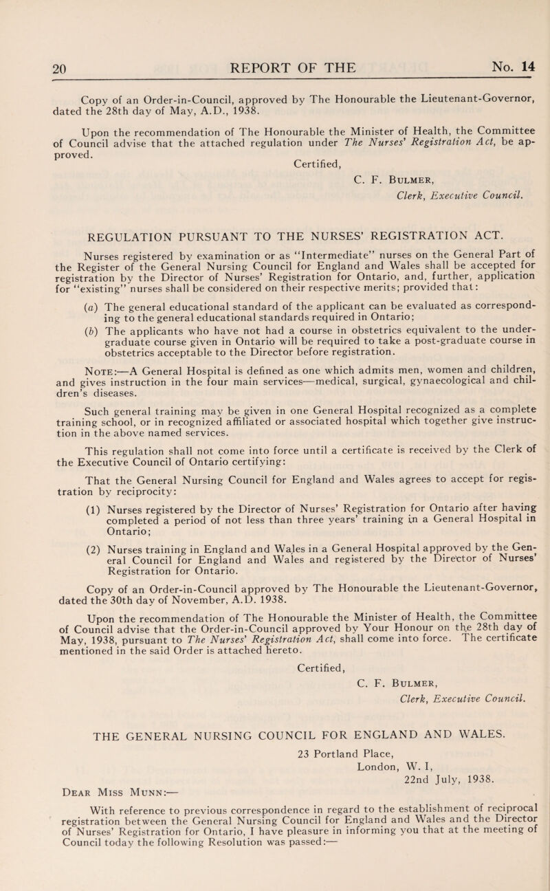 Copy of an Order-in-Council, approved by The Honourable the Lieutenant-Governor, dated the 28th day of May, A.D., 1938. Upon the recommendation of The Honourable the Minister of Health, the Committee of Council advise that the attached regulation under The Nurses' Registration Act, be ap¬ proved. Certified, C. F. Bulmer, Clerk, Executive Council. REGULATION PURSUANT TO THE NURSES’ REGISTRATION ACT. Nurses registered by examination or as Intermediate” nurses on the General Part of the Register of the General Nursing Council for England and Wales shall be accepted for registration by the Director of Nurses’ Registration for Ontario, and, further, application for existing” nurses shall be considered on their respective merits; provided that: (a) The general educational standard of the applicant can be evaluated as correspond¬ ing to the general educational standards required in Ontario; (b) The applicants who have not had a course in obstetrics equivalent to the under¬ graduate course given in Ontario will be required to take a post-graduate course in obstetrics acceptable to the Director before registration. Note:—A General Hospital is defined as one which admits men, women and children, and gives instruction in the four main services—medical, surgical, gynaecological and chil¬ dren’s diseases. Such general training may be given in one General Hospital recognized as a complete training school, or in recognized affiliated or associated hospital which together give instruc¬ tion in the above named services. This regulation shall not come into force until a certificate is received by the Clerk of the Executive Council of Ontario certifying: That the General Nursing Council for England and Wales agrees to accept for regis¬ tration by reciprocity: (1) Nurses registered by the Director of Nurses’ Registration for Ontario after having completed a period of not less than three years’ training in a General Hospital in Ontario; (2) Nurses training in England and Wales in a General Hospital approved by the Gen¬ eral Council for England and Wales and registered by the Director of Nurses’ Registration for Ontario. Copy of an Order-in-Council approved by The Honourable the Lieutenant-Governor, dated the 30th day of November, A.D. 1938. Upon the recommendation of The Honourable the Minister of Health, the Committee of Council advise that the Order-in-Council approved by Your Honour on the 28th day of May, 1938, pursuant to The Nurses' Registration Act, shall come into force. The certificate mentioned in the said Order is attached hereto. Certified, C. F. Bulmer, Clerk, Executive Council. THE GENERAL NURSING COUNCIL FOR ENGLAND AND WALES. Dear Miss Munn:— 23 Portland Place, London, W. I, 22nd July, 1938. With reference to previous correspondence in regard to the establishment of reciprocal registration between the General Nursing Council for England and Wales and the Director of Nurses’ Registration for Ontario, I have pleasure in informing you that at the meeting of Council today the following Resolution was passed:—