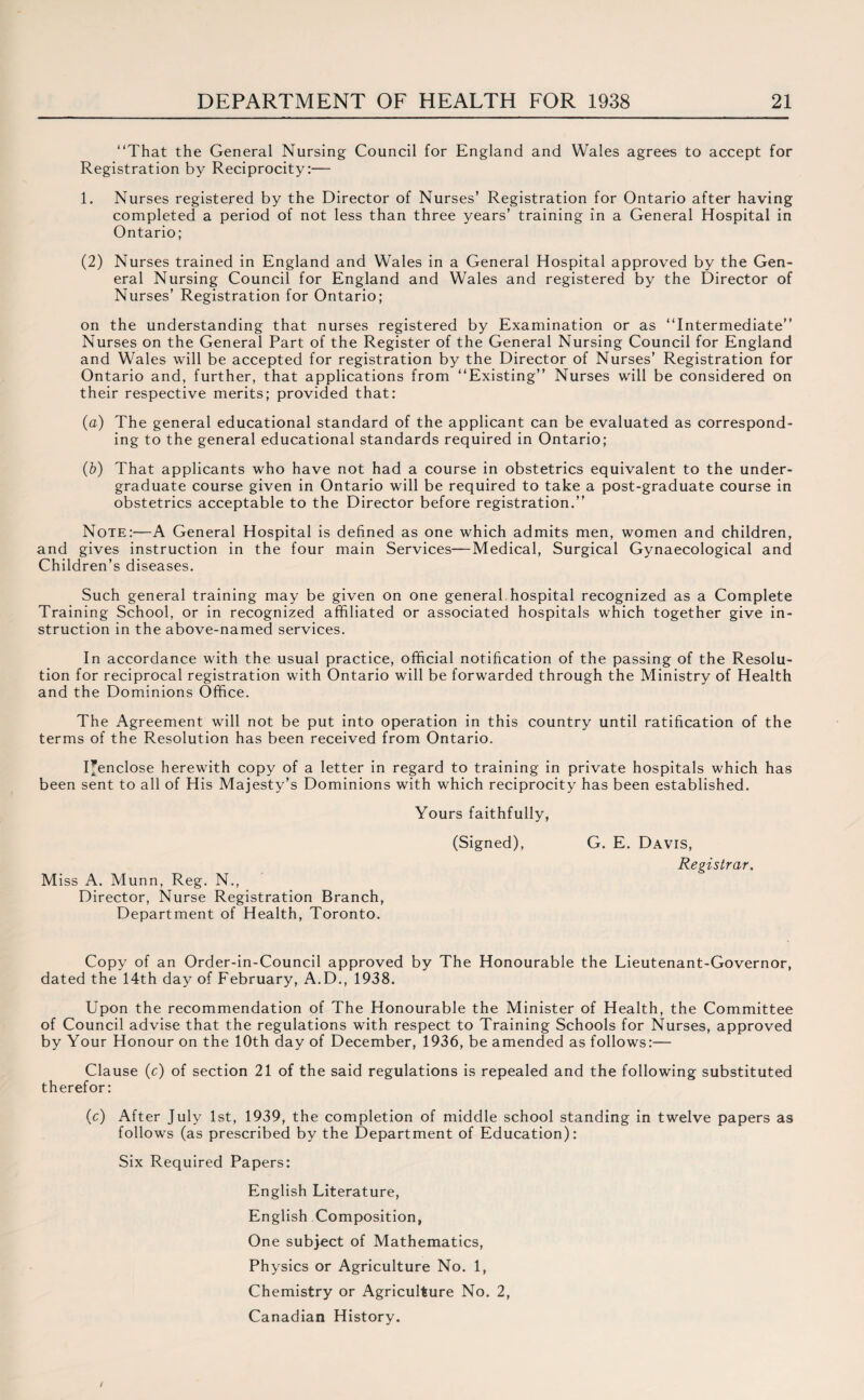 “That the General Nursing Council for England and Wales agrees to accept for Registration by Reciprocity:— 1. Nurses registered by the Director of Nurses’ Registration for Ontario after having completed a period of not less than three years’ training in a General Hospital in Ontario; (2) Nurses trained in England and Wales in a General Hospital approved by the Gen¬ eral Nursing Council for England and Wales and registered by the Director of Nurses’ Registration for Ontario; on the understanding that nurses registered by Examination or as “Intermediate” Nurses on the General Part of the Register of the General Nursing Council for England and Wales will be accepted for registration by the Director of Nurses’ Registration for Ontario and, further, that applications from “Existing” Nurses will be considered on their respective merits; provided that: (a) The general educational standard of the applicant can be evaluated as correspond¬ ing to the general educational standards required in Ontario; (b) That applicants who have not had a course in obstetrics equivalent to the under¬ graduate course given in Ontario will be required to take a post-graduate course in obstetrics acceptable to the Director before registration.” Note:—A General Hospital is defined as one which admits men, women and children, and gives instruction in the four main Services—Medical, Surgical Gynaecological and Children’s diseases. Such general training may be given on one general hospital recognized as a Complete Training School, or in recognized affiliated or associated hospitals which together give in¬ struction in the above-named services. In accordance with the usual practice, official notification of the passing of the Resolu¬ tion for reciprocal registration with Ontario will be forwarded through the Ministry of Health and the Dominions Office. The Agreement will not be put into operation in this country until ratification of the terms of the Resolution has been received from Ontario. I’enclose herewith copy of a letter in regard to training in private hospitals which has been sent to all of His Majesty’s Dominions with which reciprocity has been established. Yours faithfully, (Signed), Miss A. Munn, Reg. N., Director, Nurse Registration Branch, Department of Health, Toronto. G. E. Davis, Registrar. Copy of an Order-in-Council approved by The Honourable the Lieutenant-Governor, dated the 14th day of February, A.D., 1938. Upon the recommendation of The Honourable the Minister of Health, the Committee of Council advise that the regulations with respect to Training Schools for Nurses, approved by Your Honour on the 10th day of December, 1936, be amended as follows:— Clause (c) of section 21 of the said regulations is repealed and the following substituted therefor: (c) After July 1st, 1939, the completion of middle school standing in twelve papers as follows (as prescribed by the Department of Education): Six Required Papers: English Literature, English Composition, One subject of Mathematics, Physics or Agriculture No. 1, Chemistry or Agriculture No. 2, Canadian History.