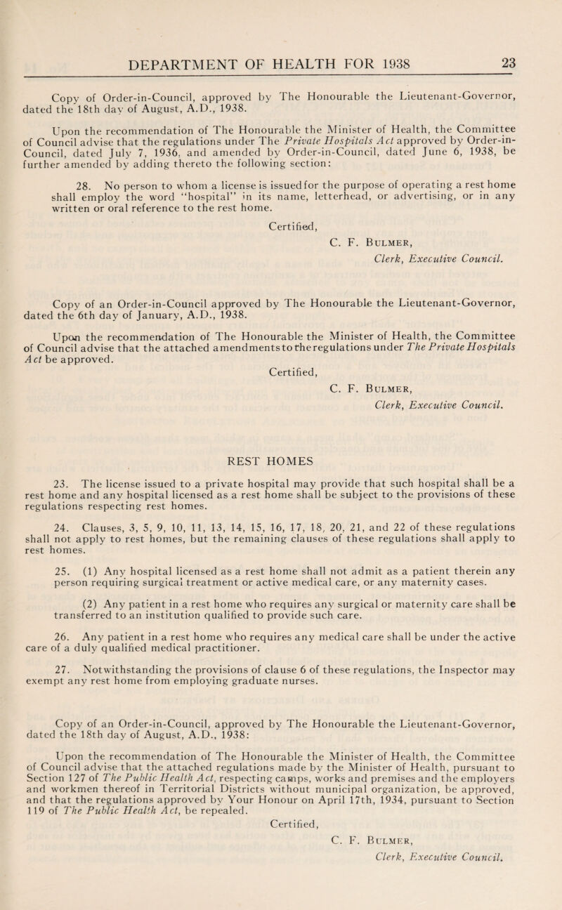 Copy of Order-in-Council, approved by The Honourable the Lieutenant-Governor, dated the 18th day of August, A.D., 1938. Upon the recommendation of The Honourable the Minister of Health, the Committee of Council advise that the regulations under The Private Hospitals Act approved by Order-in- Council, dated July 7, 1936, and amended by Order-in-Council, dated June 6, 1938, be further amended by adding thereto the following section: 28. No person to whom a license is issued for the purpose of operating a rest home shall employ the word “hospital” in its name, letterhead, or advertising, or in any written or oral reference to the rest home. Certified, C. F. Bulmer, Clerk, Executive Council. Copy of an Order-in-Council approved by The Honourable the Lieutenant-Governor, dated the 6th day of January, A.D., 1938. Upon the recommendation of The Honourable the Minister of Health, the Committee of Council advise that the attached amendmentsto theregulations under The Private Hospitals Act be approved. Certified, C. F. Bulmer, Clerk, Executive Council. REST HOMES 23. The license issued to a private hospital may provide that such hospital shall be a rest home and any hospital licensed as a rest home shall be subject to the provisions of these regulations respecting rest homes. 24. Clauses, 3, 5, 9, 10, 11, 13, 14, 15, 16, 17, 18, 20, 21, and 22 of these regulations shall not apply to rest homes, but the remaining clauses of these regulations shall apply to rest homes. 25. (1) Any hospital licensed as a rest home shall not admit as a patient therein any person requiring surgical treatment or active medical care, or any maternity cases. (2) Any patient in a rest home who requires any surgical or maternity care shall be transferred to an institution qualified to provide such care. 26. Any patient in a rest home who requires any medical care shall be under the active care of a duly qualified medical practitioner. 27. Notwithstanding the provisions of clause 6 of these regulations, the Inspector may exempt any rest home from employing graduate nurses. Copy of an Order-in-Council, approved by The Honourable the Lieutenant-Governor, dated the 18th day of August, A.D., 1938: Upon the recommendation of The Honourable the Minister of Health, the Committee of Council advise that the attached regulations made by the Minister of Health, pursuant to Section 127 of The Public Health Act, respecting camps, works and premises and the employers and workmen thereof in Territorial Districts without municipal organization, be approved, and that the regulations approved by Your Honour on April 17th, 1934, pursuant to Section 119 of The Public Health Act, be repealed. Certified, C. F. Bulmer,