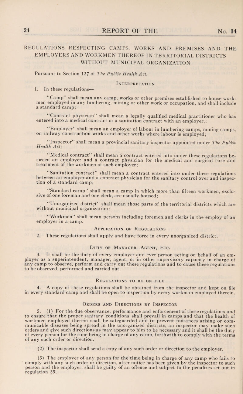 REGULATIONS RESPECTING CAMPS, WORKS AND PREMISES AND THE EMPLOYERS AND WORKMEN THEREOF IN TERRITORIAL DISTRICTS WITHOUT MUNICIPAL ORGANIZATION Pursuant to Section 12 7 of The Public Health Act. INTERPRETATION 1. In these regulations— “Camp” shall mean any camp, works or other premises established to house work¬ men employed in any lumbering, mining or other work or occupation, and shall include a standard camp; “Contract physician” shall mean a legally qualified medical practitioner who has entered into a medical contract or a sanitation contract with an employer.; “Employer” shall mean an employer of labour in lumbering camps, mining camps, on railway construction works and other works where labour is employed; “Inspector” shall mean a provincial sanitary inspector appointed under The Public Health Act; “Medical contract” shall mean a contract entered into under these regulations be¬ tween an employer and a contract physician for the medical and surgical care and treatment of the workmen of such employer; “Sanitation contract” shall mean a contract entered into under these regulations between an employer and a contract physician for the sanitary control over and inspec¬ tion of a standard camp; “Standard camp” shall mean a camp in which more than fifteen workmen, exclu¬ sive of one foreman and one clerk, are usually housed; “Unorganized district” shall mean those parts of the territorial districts which are without municipal organization; “Workmen” shall mean persons including foremen and clerks in the employ of an employer in a camp. Application of Regulations 2. These regulations shall apply and have force in every unorganized district. Duty of Manager, Agent, Etc. 3. It shall be the duty of every employer and ever person acting on behalf of an em¬ ployer as a superintendent, manager, agent, or in other supervisory capacity in charge of any camp to observe, perform and carry out these regulations and to cause these regulations to be observed, performed and carried out. Regulations to be on file 4. A copy of these regulations shall be obtained from the inspector and kept on file in every standard camp and shall be open to inspection by every workman employed therein. Orders and Directions by Inspector 5. (1) For the due observance, performance and enforcement of these regulations and to ensure that the proper sanitary conditions shall prevail in camps and that the health of workmen employed therein shall be safeguarded and to prevent nuisances arising or com¬ municable diseases being spread in the unorganized districts, an inspector may make such orders and give such directions as may appear to him to be necessary and it shall be the duty of every person for the time being in charge of any camp, forthwith to comply with the terms of any such order or direction. (2) The inspector shall send a copy of any such order or direction to the employer. (3) The employer of any person for the time being in charge of any camp who fails to comply with any such order or direction, after notice has been given by the inspector to such person and the employer, shall be guilty of an offence and subject to the penalties set out in regulation 39.