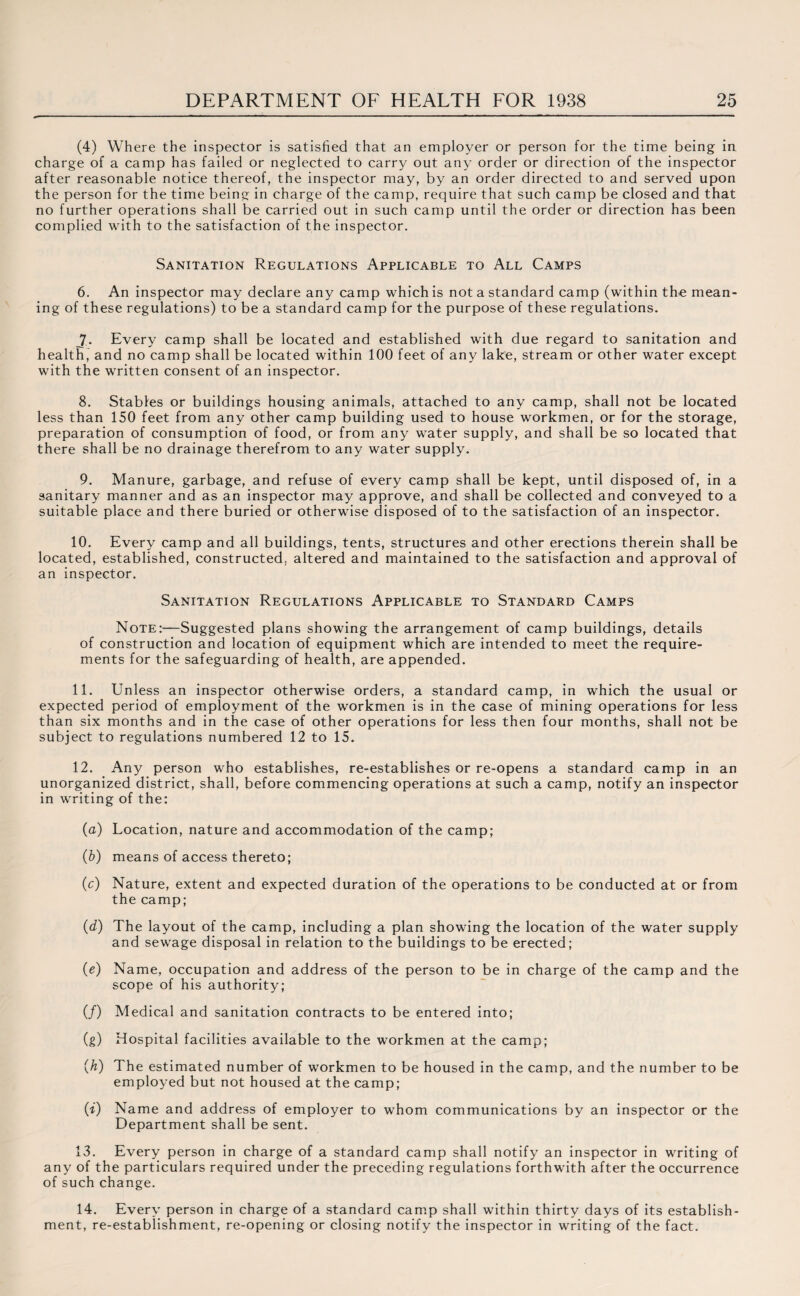 (4) Where the inspector is satisfied that an employer or person for the time being in charge of a camp has failed or neglected to carry out any order or direction of the inspector after reasonable notice thereof, the inspector may, by an order directed to and served upon the person for the time being in charge of the camp, require that such camp be closed and that no further operations shall be carried out in such camp until the order or direction has been complied with to the satisfaction of the inspector. Sanitation Regulations Applicable to All Camps 6. An inspector may declare any camp which is not a standard camp (within the mean¬ ing of these regulations) to be a standard camp for the purpose of these regulations. jr. Every camp shall be located and established with due regard to sanitation and health, and no camp shall be located within 100 feet of any lake, stream or other water except with the written consent of an inspector. 8. Stables or buildings housing animals, attached to any camp, shall not be located less than 150 feet from any other camp building used to house workmen, or for the storage, preparation of consumption of food, or from any water supply, and shall be so located that there shall be no drainage therefrom to any water supply. 9. Manure, garbage, and refuse of every camp shall be kept, until disposed of, in a sanitary manner and as an inspector may approve, and shall be collected and conveyed to a suitable place and there buried or otherwise disposed of to the satisfaction of an inspector. 10. Every camp and all buildings, tents, structures and other erections therein shall be located, established, constructed,, altered and maintained to the satisfaction and approval of an inspector. Sanitation Regulations Applicable to Standard Camps Note:—Suggested plans showing the arrangement of camp buildings, details of construction and location of equipment which are intended to meet the require¬ ments for the safeguarding of health, are appended. 11. Unless an inspector otherwise orders, a standard camp, in which the usual or expected period of employment of the workmen is in the case of mining operations for less than six months and in the case of other operations for less then four months, shall not be subject to regulations numbered 12 to 15. 12. Any person who establishes, re-establishes or re-opens a standard camp in an unorganized district, shall, before commencing operations at such a camp, notify an inspector in writing of the: (a) Location, nature and accommodation of the camp; (b) means of access thereto; (c) Nature, extent and expected duration of the operations to be conducted at or from the camp; (d) The layout of the camp, including a plan showing the location of the water supply and sewage disposal in relation to the buildings to be erected; (e) Name, occupation and address of the person to be in charge of the camp and the scope of his authority; (/) Medical and sanitation contracts to be entered into; (g) Hospital facilities available to the workmen at the camp; (h) The estimated number of workmen to be housed in the camp, and the number to be employed but not housed at the camp; (i) Name and address of employer to whom communications by an inspector or the Department shall be sent. 13. Every person in charge of a standard camp shall notify an inspector in writing of any of the particulars required under the preceding regulations forthwith after the occurrence of such change. 14. Every person in charge of a standard camp shall within thirty days of its establish¬ ment, re-establishment, re-opening or closing notify the inspector in writing of the fact.