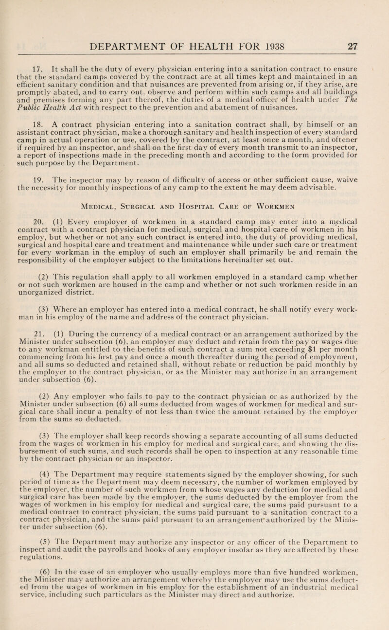 17. It shall be the duty of every physician entering into a sanitation contract to ensure that the standard camps covered by the contract are at all times kept and maintained in an efficient sanitary condition and that nuisances are prevented from arising or, if they arise, are promptly abated, and to carry out, observe and perform within such camps and all buildings and premises forming any part thereof, the duties of a medical officer of health under The Public Health Act with respect to the prevention and abatement of nuisances. 18. A contract physician entering into a sanitation contract shall, by himself or an assistant contract physician, make a thorough sanitary and health inspection of every standard camp in actual operation or use, covered by the contract, at least once a month, and oftener if required by an inspector, and shall on the first day of every month transmit to an inspector, a report of inspections made in the preceding month and according to the form provided for such purpose by the Department. 19. The inspector may by reason of difficulty of access or other sufficient cause, waive the necessity for monthly inspections of any camp to the extent he may deem advisable. Medical, Surgical and Hospital Care of Workmen 20. (1) Every employer of workmen in a standard camp may enter into a medical contract with a contract physician for medical, surgical and hospital care of workmen in his employ, but whether or not any such contract is entered into, the duty of providing medical, surgical and hospital care and treatment and maintenance while under such care or treatment for every workman in the employ of such an employer shall primarily be and remain the responsibility of the employer subject to the limitations hereinafter set out. (2) This regulation shall apply to all workmen employed in a standard camp whether or not such workmen are housed in the camp and whether or not such workmen reside in an unorganized district. (3) Where an employer has entered into a medical contract, he shall notify every work¬ man in his employ of the name and address of the contract physician. 21. (1) During the currency of a medical contract or an arrangement authorized by the Minister under subsection (6), an employer may deduct and retain from the pay or wages due to any workman entitled to the benefits of such contract a sum not exceeding $1 per month commencing from his first pay and once a month thereafter during the period of employment, and all sums so deducted and retained shall, without rebate or reduction be paid monthly by the employer to the contract physician, or as the Minister may authorize in an arrangement under subsection (6). (2) Any employer who fails to pay to the contract physician or as authorized by the Minister under subsection (6) all sums deducted from wages of workmen for medical and sur¬ gical care shall incur a penalty of not less than twice the amount retained by the employer from the sums so deducted. (3) The employer shall keep records showing a separate accounting of all sums deducted from the wages of workmen in his employ for medical and surgical care, and showing the dis¬ bursement of such sums, and such records shall be open to inspection at any reasonable time by the contract physician or an inspector. (4) The Department may require statements signed by the employer showing, for such period of time as the Department may deem necessary, the number of workmen employed by the employer, the number of such workmen from whose wages any deduction for medical and surgical care has been made by the employer, the sums deducted by the employer from the wages of workmen in his employ for medical and surgical care, the sums paid pursuant to a medical contract to contract physician, the sums paid pursuant to a sanitation contract to a contract physician, and the sums paid pursuant to an arrangemenUauthorized by the Minis¬ ter under subsection (6). (5) The Department may authorize any inspector or any officer of the Department to inspect and audit the payrolls and books of any employer insofar as they are affected by these regulations. (6) In the case of an employer who usually employs more than five hundred workmen, the Minister may authorize an arrangement whereby the employer may use the sums deduct¬ ed from the wages of workmen in his employ for the establishment of an industrial medical service, including such particulars as the Minister may direct and authorize.