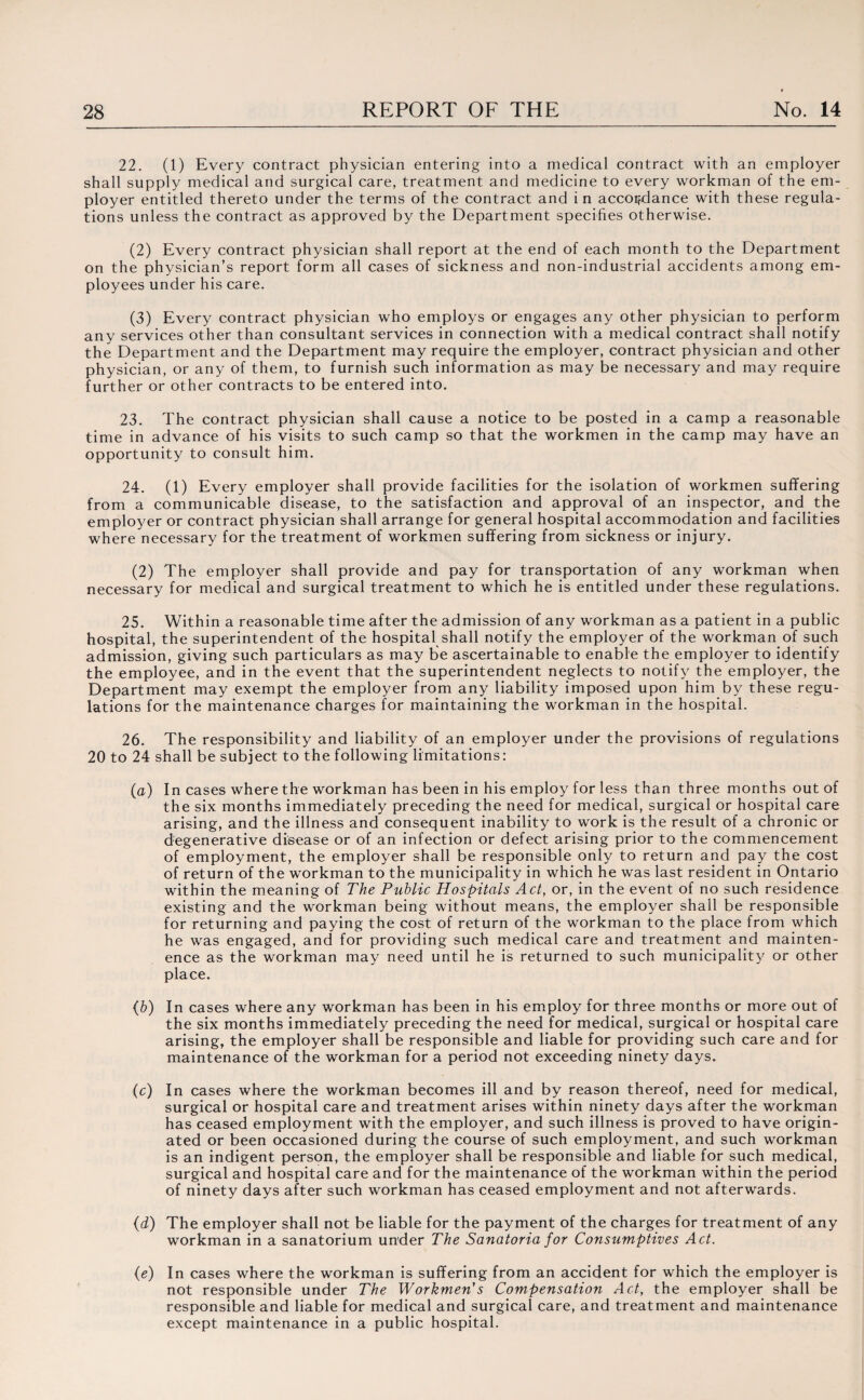 22. (1) Every contract physician entering into a medical contract with an employer shall supply medical and surgical care, treatment and medicine to every workman of the em¬ ployer entitled thereto under the terms of the contract and in accordance with these regula¬ tions unless the contract as approved by the Department specifies otherwise. (2) Every contract physician shall report at the end of each month to the Department on the physician’s report form all cases of sickness and non-industrial accidents among em¬ ployees under his care. (3) Every contract physician who employs or engages any other physician to perform any services other than consultant services in connection with a medical contract shall notify the Department and the Department may require the employer, contract physician and other physician, or any of them, to furnish such information as may be necessary and may require further or other contracts to be entered into. 23. The contract physician shall cause a notice to be posted in a camp a reasonable time in advance of his visits to such camp so that the workmen in the camp may have an opportunity to consult him. 24. (1) Every employer shall provide facilities for the isolation of workmen suffering from a communicable disease, to the satisfaction and approval of an inspector, and the employer or contract physician shall arrange for general hospital accommodation and facilities where necessary for the treatment of workmen suffering from sickness or injury. (2) The employer shall provide and pay for transportation of any workman when necessary for medical and surgical treatment to which he is entitled under these regulations. 25. Within a reasonable time after the admission of any workman as a patient in a public hospital, the superintendent of the hospital shall notify the employer of the workman of such admission, giving such particulars as may be ascertainable to enable the employer to identify the employee, and in the event that the superintendent neglects to notify the employer, the Department may exempt the employer from any liability imposed upon him by these regu¬ lations for the maintenance charges for maintaining the workman in the hospital. 26. The responsibility and liability of an employer under the provisions of regulations 20 to 24 shall be subject to the following limitations: (a) In cases where the workman has been in his employ for less than three months out of the six months immediately preceding the need for medical, surgical or hospital care arising, and the illness and consequent inability to work is the result of a chronic or degenerative di&ease or of an infection or defect arising prior to the commencement of employment, the employer shall be responsible only to return and pay the cost of return of the workman to the municipality in which he was last resident in Ontario within the meaning of The Public Hospitals Act, or, in the event of no such residence existing and the workman being without means, the employer shall be responsible for returning and paying the cost of return of the workman to the place from which he was engaged, and for providing such medical care and treatment and mainten- ence as the workman may need until he is returned to such municipality or other place. {b) In cases where any workman has been in his employ for three months or more out of the six months immediately preceding the need for medical, surgical or hospital care arising, the employer shall be responsible and liable for providing such care and for maintenance of the workman for a period not exceeding ninety days. (c) In cases where the workman becomes ill and by reason thereof, need for medical, surgical or hospital care and treatment arises within ninety days after the workman has ceased employment with the employer, and such illness is proved to have origin¬ ated or been occasioned during the course of such employment, and such workman is an indigent person, the employer shall be responsible and liable for such medical, surgical and hospital care and for the maintenance of the workman within the period of ninety days after such workman has ceased employment and not afterwards. (d) The employer shall not be liable for the payment of the charges for treatment of any workman in a sanatorium under The Sanatoria for Consumptives Act. (e) In cases where the workman is suffering from an accident for which the employer is not responsible under The Workmen's Compensation Act, the employer shall be responsible and liable for medical and surgical care, and treatment and maintenance except maintenance in a public hospital.