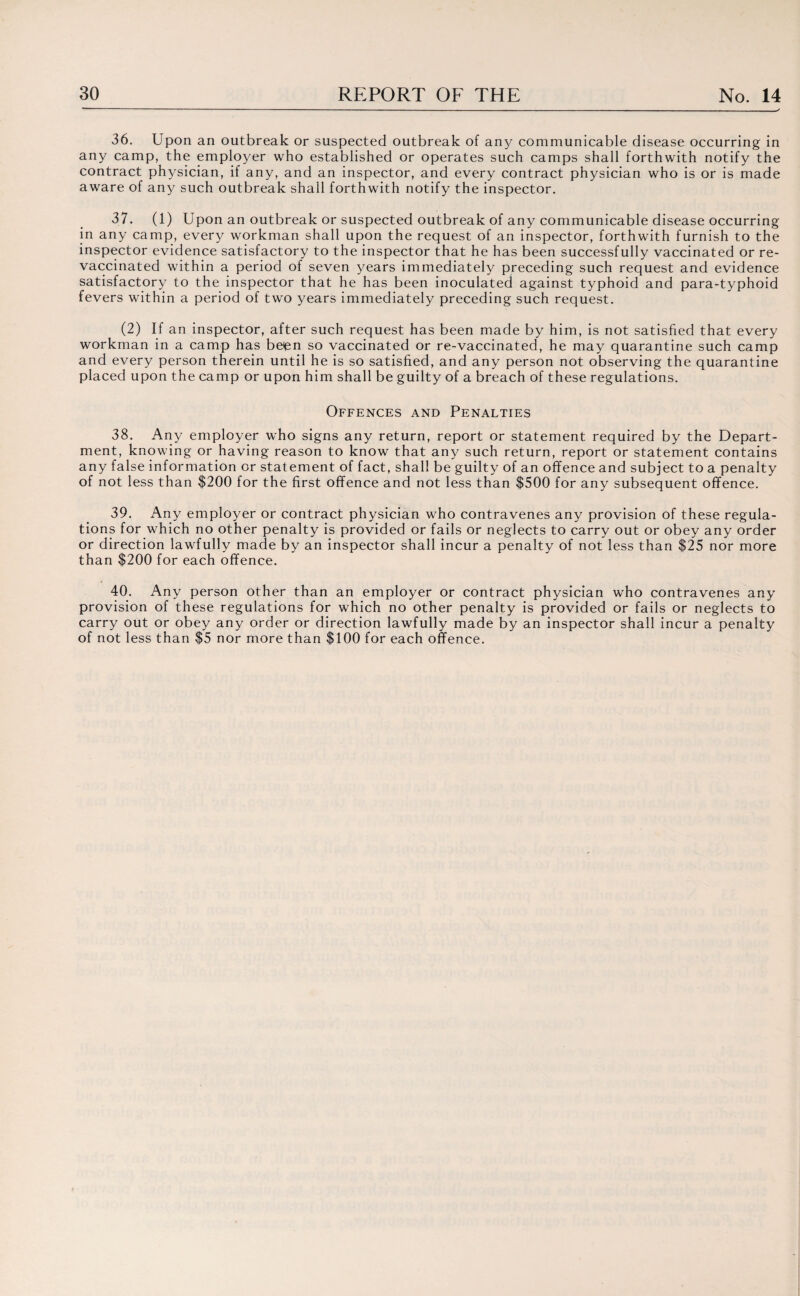 36. Upon an outbreak or suspected outbreak of any communicable disease occurring in any camp, the employer who established or operates such camps shall forthwith notify the contract physician, if any, and an inspector, and every contract physician who is or is made aware of any such outbreak shall forthwith notify the inspector. 37. (1) Upon an outbreak or suspected outbreak of any communicable disease occurring in any camp, every workman shall upon the request of an inspector, forthwith furnish to the inspector evidence satisfactory to the inspector that he has been successfully vaccinated or re¬ vaccinated within a period of seven years immediately preceding such request and evidence satisfactory to the inspector that he has been inoculated against typhoid and para-typhoid fevers within a period of two years immediately preceding such request. (2) If an inspector, after such request has been made by him, is not satisfied that every workman in a camp has beien so vaccinated or re-vaccinated, he may quarantine such camp and every person therein until he is so satisfied, and any person not observing the quarantine placed upon the camp or upon him shall be guilty of a breach of these regulations. Offences and Penalties 38. Any employer who signs any return, report or statement required by the Depart¬ ment, knowing or having reason to know that any such return, report or statement contains any false information or statement of fact, shall be guilty of an offence and subject to a penalty of not less than $200 for the first offence and not less than $500 for any subsequent offence. 39. Any employer or contract physician who contravenes any provision of these regula¬ tions for which no other penalty is provided or fails or neglects to carry out or obey any order or direction lawfully made by an inspector shall incur a penalty of not less than $25 nor more than $200 for each offence. 40. Any person other than an employer or contract physician who contravenes any provision of these regulations for which no other penalty is provided or fails or neglects to carry out or obey any order or direction lawfully made by an inspector shall incur a penalty of not less than $5 nor more than $100 for each offence.