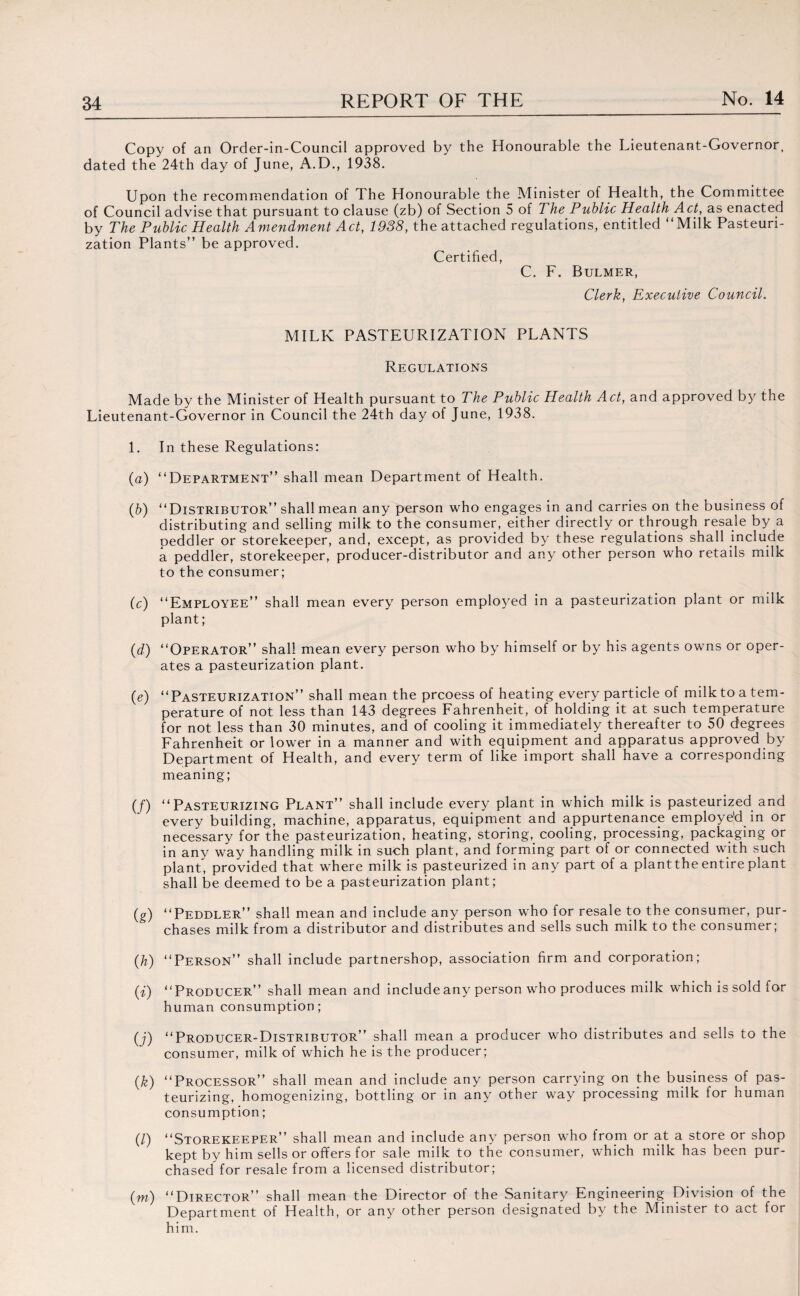Copy of an Order-in-Council approved by the Honourable the Lieutenant-Governor, dated the 24th day of June, A.D., 1938. Upon the recommendation of The Honourable the Minister of Health, the Committee of Council advise that pursuant to clause (zb) of Section 5 of The Puhlic Health Act, as enacted by The Public Health Amendment Act, 1938, the attached regulations, entitled “Milk Pasteuri¬ zation Plants” be approved. Certified, C. F. Bulmer, Clerk, Executive Council. MILK PASTEURIZATION PLANTS Regulations Made by the Minister of Health pursuant to The Public Health Act, and approved by the Lieutenant-Governor in Council the 24th day of June, 1938. 1. In these Regulations: (a) “Department” shall mean Department of Health. (b) “Distributor” shall mean any person who engages in and carries on the business of distributing and selling milk to the consumer, either directly or through resale by a peddler or storekeeper, and, except, as provided by these regulations shall include a peddler, storekeeper, producer-distributor and any other person who retails milk to the consumer; (c) “Employee” shall mean every person employed in a pasteurization plant or milk plant; (d) “Operator” shall mean every person who by himself or by his agents owns or oper¬ ates a pasteurization plant. (e) “Pasteurization” shall mean the prcoess of heating every particle of milk to a tem¬ perature of not less than 143 degrees Fahrenheit, of holding it at such temperature for not less than 30 minutes, and of cooling it immediately thereafter to 50 degrees Fahrenheit or lower in a manner and with equipment and apparatus approved by Department of Health, and every term of like import shall have a corresponding meaning; (/) “Pasteurizing Plant” shall include every plant in which milk is pasteurized and every building, machine, apparatus, equipment and appurtenance employed in or necessary for the pasteurization, heating, storing, cooling, processing, packaging or in any way handling milk in such plant, and forming part of or connected with such plant, provided that where milk is pasteurized in any part of a plantthe entire plant shall be deemed to be a pasteurization plant; (g) “Peddler” shall mean and include any person who for resale to the consumer, pur¬ chases milk from a distributor and distributes and sells such milk to the consumer; (h) “Person” shall include partnershop, association firm and corporation; (i) “Producer” shall mean and include any person who produces milk which is sold for human consumption; (j) “Producer-Distributor” shall mean a producer who distributes and sells to the consumer, milk of which he is the producer; (k) “Processor” shall mean and include any person carrying on the business of pas¬ teurizing, homogenizing, bottling or in any other way processing milk for human consumption; (/) “Storekeeper” shall mean and include any person who from or at a store or shop kept by him sells or offers for sale milk to the consumer, which milk has been pur¬ chased for resale from a licensed distributor; (m) “Director” shall mean the Director of the Sanitary Engineering Division of the Department of Health, or any other person designated by the Minister to act for him.