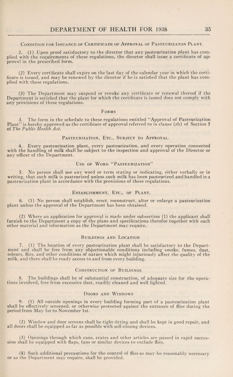 Condition for Issuance of Certificate of Approval of Pasteurizaton Plant. 2. (1) Upon proof satisfactory to the director that any pasteurization plant has com¬ plied with the requirements of these regulations, the director shall issue a certificate of ap¬ proval in the prescribed form. (2) Every certificate shall expire on the last day of the calendar year in which the certi¬ ficate is issued, and may be renewed by the director if he is satisfied that the plant has com¬ plied with these regulations. (3) The Department may suspend or revoke any certificate or renewal thereof if the Department is satisfied that the plant for which the certificate is issued does not comply with any provisions of these regulations. Forms 3. The form in the schedule to these regulations entitled “Approval of Pasteurization Plant” is hereby approved as the certificate of approval referred to in clause (zb) of Section 5 of The Public Health Act. Pasteurization, Etc., Subject to Approval. 4. Every pasteurization plant, every pasteurization, and every operation connected with the handling of milk shall be subject to the inspection and approval of the Director or any officer of the Department. Use of Word “Pasteurization” 5. No person shall use any word or term stating or indicating, either verbally or in writing, that such milk is pasteurized unless such milk has been pasteurized and handled in a pasteurization plant in accordance with the provisions of these regulations. Establishment, Etc., of Plant. 6. (1) No person shall establish, erect, reconstruct, alter or enlarge a pasteurization plant unless the approval of the Department has been obtained. (2) Where an application for approval is made under subsection (1) the applicant shall furnish to the Department a copy of the plans and specifications therefor together with such other material and information as the Department may require. Buildings and Location 7. (1) The location of every pasteurization plant shall be satisfactory to the Depart¬ ment and shall be free from any objectionable conditions including smoke, fumes, dust, odours, flies, and other conditions of nature which might injuriously affect the quality of the milk, and there shall be ready access to and from every building. Construction of Buildings 8. The buildings shall be of substantial construction, of adequate size for the opera¬ tions involved, free from excessive dust, readily cleaned and well lighted. Doors and Windows 9. (1) All outside openings in every building forming part of a pasteurization plant shall be effectively screened, or otherwise protected against the entrance of flies during the period from May 1st to November 1st. (2) Window and door screens shall be tight-fitting and shall be kept in good repair, and all doors shall be equipped as far as possible with self-closing devices. (3) Openings through which cans, crates and other articles are passed in rapid succes¬ sion shall be equipped with flaps, fans or similar devices to exclude flies. (4) Such additional precautions for the control of flies as may be reasonably necessary or as the Department may require, shall be provided.