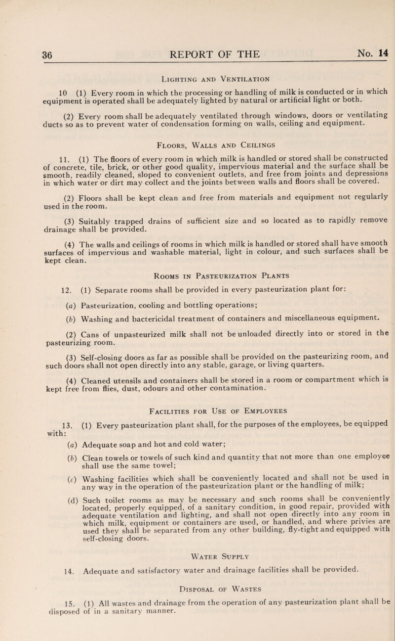 Lighting and Ventilation 10 (1) Every room in which the processing or handling of milk is conducted or in which equipment is operated shall be adequately lighted by natural or artificial light or both. (2) Every room shall be adequately ventilated through windows, doors or ventilating ducts so as to prevent water of condensation forming on walls, ceiling and equipment. Floors, Walls and Ceilings 11. (1) The floors of every room in which milk is handled or stored shall be constructed of concrete, tile, brick, or other good quality, impervious material and the surface shall be smooth, readily cleaned, sloped to convenient outlets, and free from joints and depressions in which water or dirt may collect and the joints between walls and floors shall be covered. (2) Floors shall be kept clean and free from materials and equipment not regularly used in the room. (3) Suitably trapped drains of sufficient size and so located as to rapidly remove drainage shall be provided. (4) The walls and ceilings of rooms in which milk is handled or stored shall have smooth surfaces of impervious and washable material, light in colour, and such surfaces shall be kept clean. Rooms in Pasteurization Plants 12. (1) Separate rooms shall be provided in every pasteurization plant for: (a) Pasteurization, cooling and bottling operations; (b) Washing and bactericidal treatment of containers and miscellaneous equipment. (2) Cans of unpasteurized milk shall not be unloaded directly into or stored in the pasteurizing room. (3) Self-closing doors as far as possible shall be provided on th-e pasteurizing room, and such doors shall not open directly into any stable, garage, or living quarters. (4) Cleaned utensils and containers shall be stored in a room or compartment which is kept free from flies, dust, odours and other contamination. Facilities for Use of Employees 13. (1) Every pasteurization plant shall, for the purposes of the employees, be equipped with: (a) Adequate soap and hot and cold water; (b) Clean towels or towels of such kind and quantity that not more than one employee shall use the same towel; (c) Washing facilities which shall be conveniently located and shall not be used in any way in the operation of the pasteurization plant or the handling of milk; (d) Such toilet rooms as may be necessary and such rooms shall be conveniently located, properly equipped, of a sanitary condition, in good repair, provided with adequate ventilation and lighting, and shall not open directly into any room in which milk, equipment or containers are used, or handled, and where privies are used they shall be separated from any other building, fly-tight and equipped with self-closing doors. Water Supply 14. Adequate and satisfactory water and drainage facilities shall be provided. Disposal of Wastes 15. (1) All wastes and drainage from the operation of any pasteurization plant shall be disposed of in a sanitary manner.