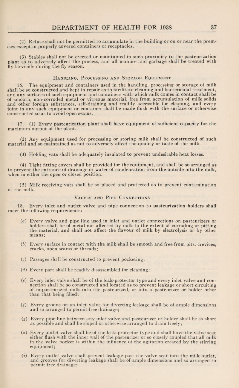 (2) Refuse shall not be permitted to accumulate in the building or on or near the prem¬ ises except in properly covered containers or receptacles. (3) Stables shall not be erected or maintained in such proximity to the pasteurization plant as to adversely affect the process, and all manure and garbage shall be treated with fly larvicide during the fly season. Handling, Processing and Storage Equipment 16. The equipment and containers used in the handling, processing or storage of milk shall be so constructed and kept in repair as to facilitate cleaning and bactericidal treatment, and any surfaces of such equipment and containers with which milk comes in contact shall be of smooth, non-corroded metal or vitreous material, free from accumulation of milk solids and other foreign substances, self-draining and readily accessible for cleaning, and every joint in any such equipment or container shall be made flush with the surface or otherwise constructed so as to avoid open seams. 17. (1) Every pasteurization plant shall have equipment of sufficient capacity for the maximum output of the plant. (2) Any equipment used for processing or storing milk shall be constructed of such material and so maintained as not to adversely affect the quality or taste of the milk. (3) Holding vats shall be adequately insulated to prevent undesirable heat losses, (4) Tight fitting covers shall be provided for the equipment, and shall be so arranged as to prevent the entrance of drainage or water of condensation from the outside into the milk, when in either the open or closed position. (5) Milk receiving vats shall be so placed and protected as to prevent contamination of the milk. Valves and Pipe Connections 18. Every inlet and outlet valve and pipe connection to pasteurization holders shall meet the following requirements: (a) Every valve and pipe line used in inlet and outlet connections on pasteurizers or holders shall be of metal not affected by milk to the extent of corroding or pitting the material, and shall not affect the flavour of milk by electrolysis or by other means; (b) Every surface in contact with the milk shall be smooth and free from pits, crevices, cracks, open seams or threads; (c) Passages shall be constructed to prevent pocketing; (d) Every part shall be readily disassembled for cleaning; (e) Every inlet valve shall be of the leak-protector type and every inlet valve and con¬ nection shall be so constructed and located as to prevent leakage or short circuiting of unpasteurized milk into the pasteurized, or into a pasteurizer or holder other than that being filled; (/) Every groove on an inlet valve for diverting leakage shall be of ample dimensions and so arranged to permit free drainage; {g) Every pipe line between any inlet valve and pasteurizer or holder shall be as short as possible and shall be sloped or otherwise arranged to drain freely; {h) Every outlet valve shall be of the leak-protector type and shall have the valve seat either flush with the inner wall of the pasteurizer or so closely coupled that all milk in the valve pocket is within the influence of the agitation created by the stirring equipment; (i) Every outlet valve shall prevent leakage past the valve seat into the milk outlet, and grooves for diverting leakage shall be of ample dimensions and so arranged to permit free drainage;
