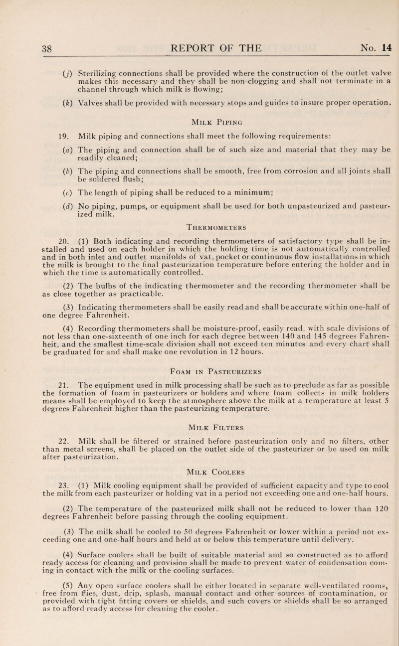 (j) Sterilizing connections shall be provided where the construction of the outlet valve makes this necessary and they shall be non-clogging and shall not terminate in a channel through which milk is flowing; (k) Valves shall be provided with necessary stops and guides to insure proper operation. Milk Piping 19. Milk piping and connections shall meet the following requirements: (a) The piping and connection shall be of such size and material that they may be readily cleaned; (b) The piping and connections shall be smooth, free from corrosion and all joints shall be soldered flush; (c) The length of piping shall be reduced to a minimum; (d) No piping, pumps, or equipment shall be used for both unpasteurized and pasteur¬ ized milk. Thermometers 20. (1) Both indicating and recording thermometers of satisfactory type shall be in¬ stalled and used on each holder in which the holding time is not automatically controlled and in both inlet and outlet manifolds of vat, pocket or continuous flow installations in which the milk is brought to the final pasteurization temperature before entering the holder and in which the time is automatically controlled. (2) The bulbs of the indicating thermometer and the recording thermometer shall be as close together as practicable. (3) Indicating thermometers shall be easily read and shall beaccurate within one-half of one degree Fahrenheit. (4) Recording thermometers shall be moisture-proof, easily read, with scale divisions of not less than one-sixteenth of one inch for each degree between 140 and 145 degrees Fahren¬ heit, and the smallest time-scale division shall not exceed ten minutes and every chart shall be graduated for and shall make one revolution in 12 hours. Foam in Pasteurizers 21. The equipment used in milk processing shall be such as to preclude as far as possible the formation of foam in pasteurizers or holders and where foam collects in milk holders means shall be employed to keep the atmosphere above the milk at a temperature at least 5 degrees Fahrenheit higher than the pasteurizing temperature. Milk Filters 22. Milk shall be filtered or strained before pasteurization only and no filters, other than metal screens, shall be placed on the outlet side of the pasteurizer or be used on milk after pasteurization. Milk Coolers 23. (1) Milk cooling equipment shall be provided of sufficient capacity and type to cool the milk from each pasteurizer or holding vat in a period not exceeding one and one-half hours. (2) The temperature of the pasteurized milk shall not be reduced to lower than 120 degrees Fahrenheit before passing through the cooling equipment. (3) The milk shall be cooled to 50 degrees Fahrenheit or lower within a period not ex¬ ceeding one and one-half hours and held at or below this temperature until delivery. (4) Surface coolers shall be built of suitable material and so constructed as to afford ready access for cleaning and provision shall be made to prevent water of condensation com¬ ing in contact with the milk or the cooling surfaces. (5) Any open surface coolers shall be either located in separate well-ventilated room?, free from flies, dust, drip, splash, manual contact and other sources of contamination, or provided with tight fitting covers or shields, and such covers or shields shall be so arranged as to afford ready access for cleaning the cooler.