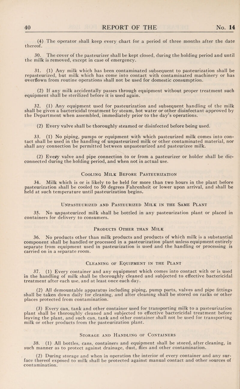 (4) The operator shall keep every chart for a period of three months after the date thereof. 30. The cover of the pasteurizer shall be kept closed, during the holding period and until the milk is removed, except in case of emergency. 31. (1) Any milk which has been contaminated subsequent to pasteurization shall be repasteurized, but milk which has come into contact with contaminated machinery or has overflown from routine operations shall not be used for domestic consumption. (2) If any milk accidentally passes through equipment without proper treatment such equipment shall be sterilized before it is used again. 32. (1) Any equipment used for pasteurization and subsequent handling of the milk shall be given a bactericidal treatment by steam, hot water or other disinfectant approved by the Department when assembled, immediately prior to the day’s operations. (2) Every valve shall be thoroughly steamed or disinfected before being used. 33. (1) No piping, pumps or equipment with which pasteurized milk comes into con¬ tact shall be used in the handling of unpasteurized milk or other contaminated material, nor shall any connection be permitted between unpasteurized and pasteurizee milk. (2) Every valve and pipe connection to or from a pasteurizer or holder shall be dic- connected during the holding period, and when not in actual use. Cooling Milk Before Pasteurization 34. Milk which is or is likely to be held for more than two hours in the plant before pasteurization shall be cooled to 50 degrees Fahrenheit or lower upon arrival, and shall be held at such temperature until pasteurization begins. Unpasteurized and Pasteurized Milk in the Same Plant 35. No urn pasteurized milk shall be bottled in any pasteurization plant or placed in containers for delivery to consumers. Products Other than Milk 36. No products other than milk products and products of which milk is a substantial component shall be handled or processed in a pasteurization plant unless equipment entirely separate from equipment used in pasteurization is used and the handling or processing is carried on in a separate room. Cleaning of Equipment in the Plant 37. (1) Every container and any equipment which comes into contact with or is used in the handling of milk shall be thoroughly cleaned and subjected to effective bactericidal treatment after each use, and at least once each day. (2) All demountable apparatus including piping, pump parts, valves and pipe fittings shall be taken down daily for cleaning, and after cleaning shall be stored on racks or other places protected from contamination. (3) Every can, tank and other container used for transporting milk to a pasteurization plant shall be thoroughly cleaned and subjected to effective bactericidal treatment before leaving the plant, and such can, tank and other container shall not be used for transporting milk or other products from the pasteurization plant. Storage and Handling of Containers 38. (1) All bottles, cans, containers and equipment shall be stored, after cleaning, in such manner as to protect against drainage, dust, flies and other contamination. (2) During storage and when in operation the interior of every container and any sur¬ face thereof exposed to milk shall be protected against manual contact and other sources of contamination.