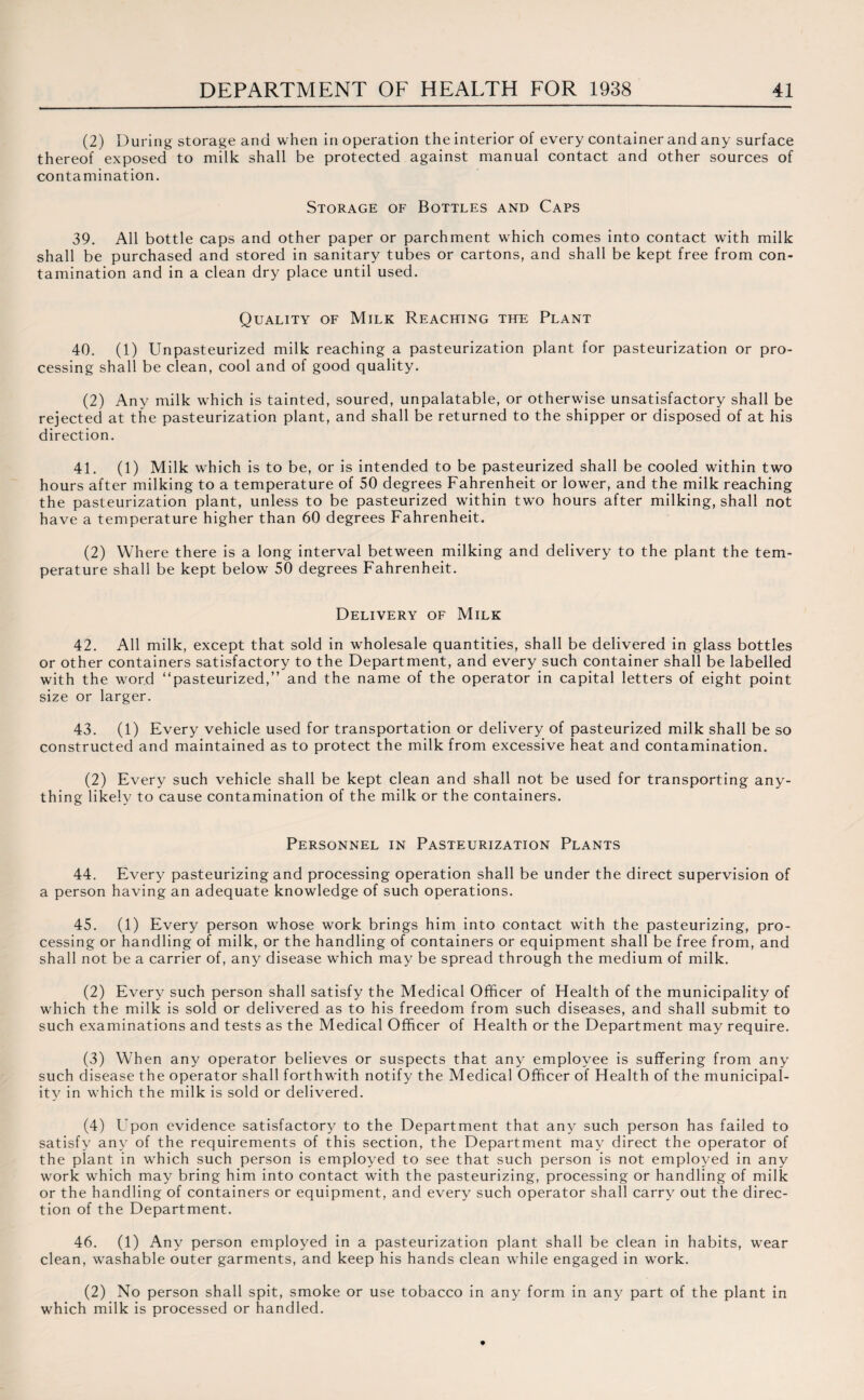 (2) During storage and when in operation the interior of every container and any surface thereof exposed to milk shall be protected against manual contact and other sources of contamination. Storage of Bottles and Caps 39. All bottle caps and other paper or parchment which comes into contact with milk shall be purchased and stored in sanitary tubes or cartons, and shall be kept free from con¬ tamination and in a clean dry place until used. Quality of Milk Reaching the Plant 40. (1) Unpasteurized milk reaching a pasteurization plant for pasteurization or pro¬ cessing shall be clean, cool and of good quality. (2) Any milk which is tainted, soured, unpalatable, or otherwise unsatisfactory shall be rejected at the pasteurization plant, and shall be returned to the shipper or disposed of at his direction. 41. (1) Milk which is to be, or is intended to be pasteurized shall be cooled within two hours after milking to a temperature of 50 degrees Fahrenheit or lower, and the milk reaching the pasteurization plant, unless to be pasteurized within two hours after milking, shall not have a temperature higher than 60 degrees Fahrenheit. (2) Where there is a long interval between milking and delivery to the plant the tem¬ perature shall be kept below 50 degrees Fahrenheit. Delivery of Milk 42. All milk, except that sold in wholesale quantities, shall be delivered in glass bottles or other containers satisfactory to the Department, and every such container shall be labelled with the word “pasteurized,” and the name of the operator in capital letters of eight point size or larger. 43. (1) Every vehicle used for transportation or delivery of pasteurized milk shall be so constructed and maintained as to protect the milk from excessive heat and contamination. (2) Every such vehicle shall be kept clean and shall not be used for transporting any¬ thing likely to cause contamination of the milk or the containers. Personnel in Pasteurization Plants 44. Every pasteurizing and processing operation shall be under the direct supervision of a person having an adequate knowledge of such operations. 45. (1) Every person wffiose work brings him into contact with the pasteurizing, pro¬ cessing or handling of milk, or the handling of containers or equipment shall be free from, and shall not be a carrier of, any disease which may be spread through the medium of milk. (2) Every such person shall satisfy the Medical Officer of Health of the municipality of which the milk is sold or delivered as to his freedom from such diseases, and shall submit to such examinations and tests as the Medical Officer of Health or the Department may require. (3) When any operator believes or suspects that any employee is suffering from any such disease the operator shall forthwith notify the Medical Officer of Health of the municipal¬ ity in which the milk is sold or delivered. (4) Upon evidence satisfactory to the Department that any such person has failed to satisfy any of the requirements of this section, the Department may direct the operator of the plant in which such person is employed to see that such person is not employed in any work which may bring him into contact with the pasteurizing, processing or handling of milk or the handling of containers or equipment, and every such operator shall carry out the direc¬ tion of the Department. 46. (1) Any person employed in a pasteurization plant shall be clean in habits, wear clean, washable outer garments, and keep his hands clean while engaged in work. (2) No person shall spit, smoke or use tobacco in any form in any part of the plant in which milk is processed or handled.