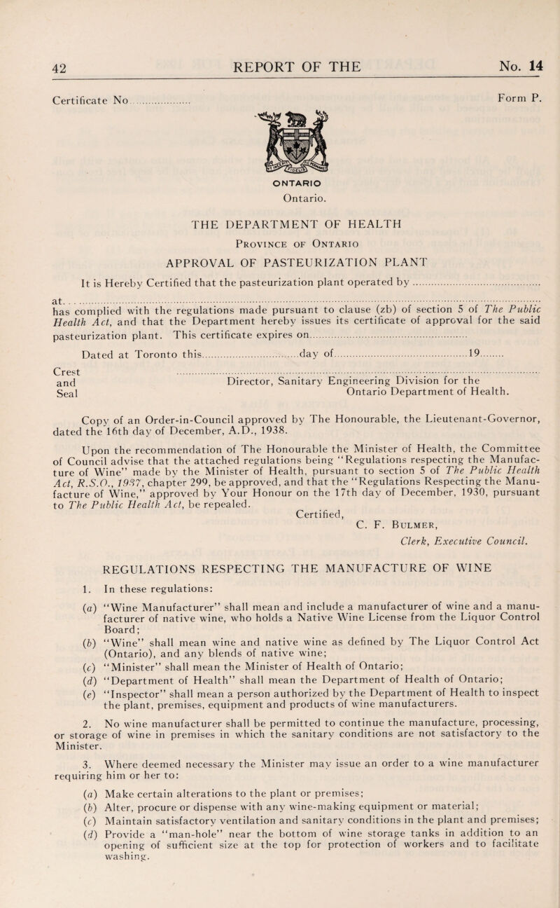 Certificate No ONTARIO Ontario. THE DEPARTMENT OF HEALTH Province of Ontario APPROVAL OF PASTEURIZATION PLANT It is Hereby Certified that the pasteurization plant operated by. Form P. has complied with the regulations made pursuant to clause (zb) of section 5 of The Public Health Act, and that the Department hereby issues its certificate of approval for the said pasteurization plant. This certificate expires on. Dated at Toronto this.day of.19. Director, Sanitary Engineering Division for the Ontario Department of Health. Copy of an Order-in-Council approved by The Honourable, the Lieutenant-Governor, dated the 16th day of December, A.D., 1938. Upon the recommendation of The Honourable the Minister of Health, the Committee of Council advise that the attached regulations being “Regulations respecting the Manufac¬ ture of Wine” made by the Minister of Health, pursuant to section 5 of The Public Health Act, R.S.O., 1937, chapter 299, be approved, and that the “Regulations Respecting the Manu¬ facture of Wine,” approved by Your Honour on the 17th day of December, 1930, pursuant to The Public Health Act, be repealed. Certified, C. F. Bulmer, Clerk, Executive Council. REGULATIONS RESPECTING THE MANUFACTURE OF WINE 1. In these regulations: (a) “Wine Manufacturer” shall mean and include a manufacturer of wine and a manu¬ facturer of native wine, who holds a Native Wine License from the Liquor Control Board; (b) “Wine” shall mean wine and native wine as defined by The Liquor Control Act (Ontario), and any blends of native wine; (c) “Minister” shall mean the Minister of Health of Ontario; (d) “Department of Health” shall mean the Department of Health of Ontario; (e) “Inspector” shall mean a person authorized by the Department of Health to inspect the plant, premises, equipment and products of wine manufacturers. 2. No wine manufacturer shall be permitted to continue the manufacture, processing, or storage of wine in premises in which the sanitary conditions are not satisfactory to the Minister. 3. Where deemed necessary the Minister may issue an order to a wine manufacturer requiring him or her to: (a) Make certain alterations to the plant or premises; (b) Alter, procure or dispense with any wine-making equipment or material; (c) Maintain satisfactory ventilation and sanitary conditions in the plant and premises; (d) Provide a “man-hole” near the bottom of wine storage tanks in addition to an opening of sufficient size at the top for protection of workers and to facilitate washing. Crest and Seal