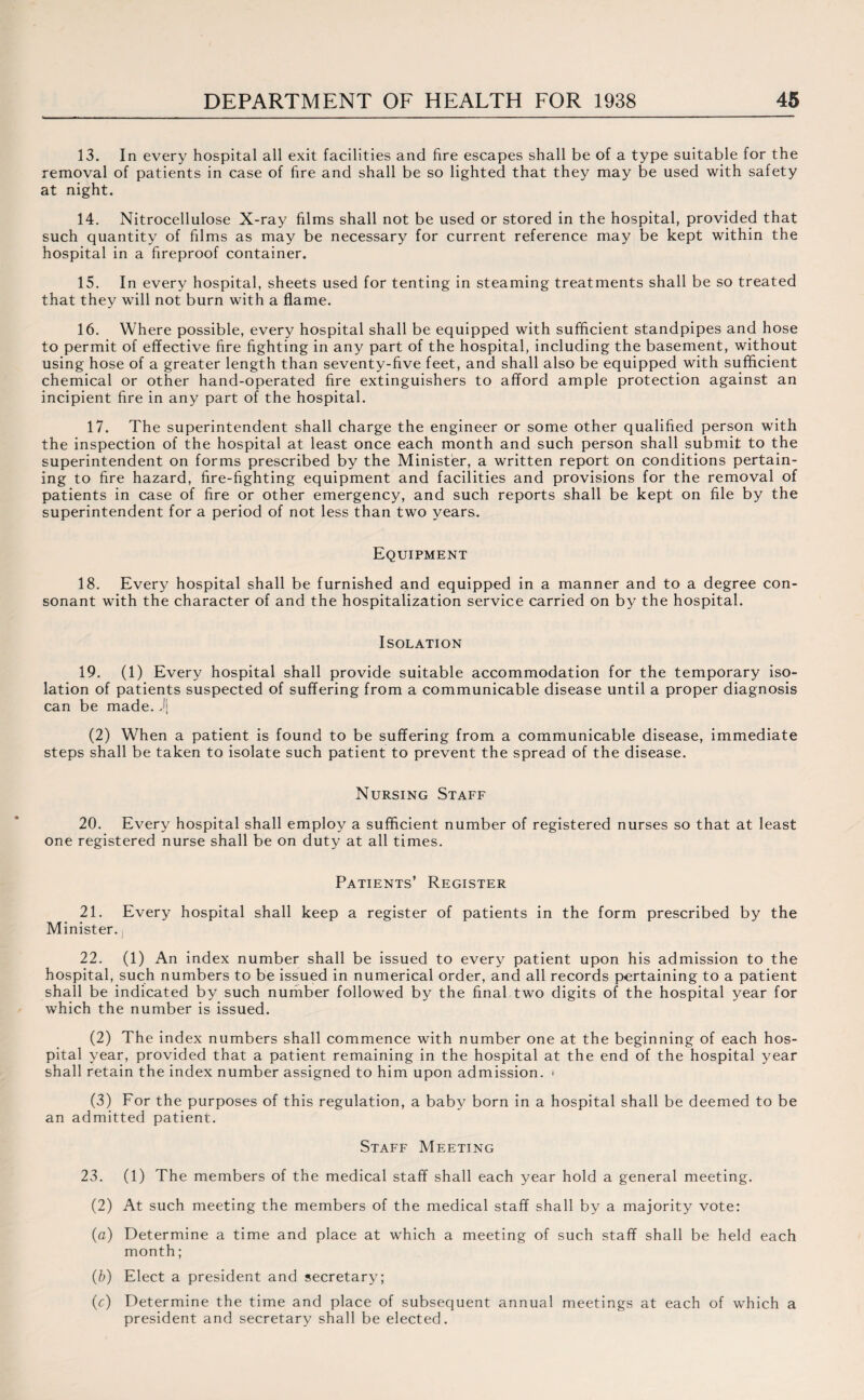 13. In every hospital all exit facilities and fire escapes shall be of a type suitable for the removal of patients in case of fire and shall be so lighted that they may be used with safety at night. 14. Nitrocellulose X-ray films shall not be used or stored in the hospital, provided that such quantity of films as may be necessary for current reference may be kept within the hospital in a fireproof container. 15. In every hospital, sheets used for tenting in steaming treatments shall be so treated that they will not burn with a flame. 16. Where possible, every hospital shall be equipped with sufficient standpipes and hose to permit of effective fire fighting in any part of the hospital, including the basement, without using hose of a greater length than seventy-five feet, and shall also be equipped with sufficient chemical or other hand-operated fire extinguishers to afford ample protection against an incipient fire in any part of the hospital. 17. The superintendent shall charge the engineer or some other qualified person with the inspection of the hospital at least once each month and such person shall submit to the superintendent on forms prescribed by the Minister, a written report on conditions pertain¬ ing to fire hazard, fire-fighting equipment and facilities and provisions for the removal of patients in case of fire or other emergency, and such reports shall be kept on file by the superintendent for a period of not less than two years. Equipment 18. Every hospital shall be furnished and equipped in a manner and to a degree con¬ sonant with the character of and the hospitalization service carried on by the hospital. Isolation 19. (1) Every hospital shall provide suitable accommodation for the temporary iso¬ lation of patients suspected of suffering from a communicable disease until a proper diagnosis can be made. J| (2) When a patient is found to be suffering from a communicable disease, immediate steps shall be taken to isolate such patient to prevent the spread of the disease. Nursing Staff 20. Every hospital shall employ a sufficient number of registered nurses so that at least one registered nurse shall be on duty at all times. Patients’ Register 21. Every hospital shall keep a register of patients in the form prescribed by the Minister., 22. (1) An index number shall be issued to every patient upon his admission to the hospital, such numbers to be issued in numerical order, and all records pertaining to a patient shall be indicated by such number followed by the final two digits of the hospital year for which the number is issued. (2) The index numbers shall commence with number one at the beginning of each hos¬ pital year, provided that a patient remaining in the hospital at the end of the hospital year shall retain the index number assigned to him upon admission. * (3) For the purposes of this regulation, a baby born in a hospital shall be deemed to be an admitted patient. Staff Meeting 23. (1) The members of the medical staff shall each year hold a general meeting. (2) At such meeting the members of the medical staff shall by a majority vote: (a) Determine a time and place at which a meeting of such staff shall be held each month; (b) Elect a president and secretary; (c) Determine the time and place of subsequent annual meetings at each of which a president and secretary shall be elected.